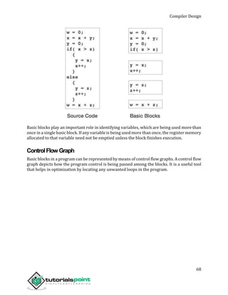 Compiler Design
68
Basic blocks play an important role in identifying variables, which are being used more than
once in a single basic block. If any variable is being used more than once, the register memory
allocated to that variable need not be emptied unless the block finishes execution.
ControlFlowGraph
Basic blocks in a program can be represented by means of control flow graphs. A control flow
graph depicts how the program control is being passed among the blocks. It is a useful tool
that helps in optimization by locating any unwanted loops in the program.
 