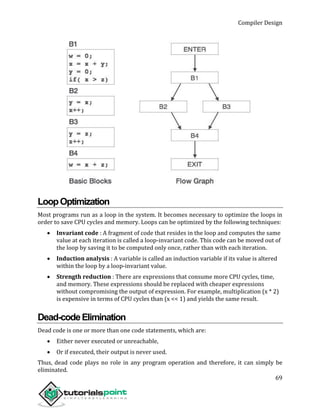 Compiler Design
69
LoopOptimization
Most programs run as a loop in the system. It becomes necessary to optimize the loops in
order to save CPU cycles and memory. Loops can be optimized by the following techniques:
 Invariant code : A fragment of code that resides in the loop and computes the same
value at each iteration is called a loop-invariant code. This code can be moved out of
the loop by saving it to be computed only once, rather than with each iteration.
 Induction analysis : A variable is called an induction variable if its value is altered
within the loop by a loop-invariant value.
 Strength reduction : There are expressions that consume more CPU cycles, time,
and memory. These expressions should be replaced with cheaper expressions
without compromising the output of expression. For example, multiplication (x * 2)
is expensive in terms of CPU cycles than (x << 1) and yields the same result.
Dead-codeElimination
Dead code is one or more than one code statements, which are:
 Either never executed or unreachable,
 Or if executed, their output is never used.
Thus, dead code plays no role in any program operation and therefore, it can simply be
eliminated.
 