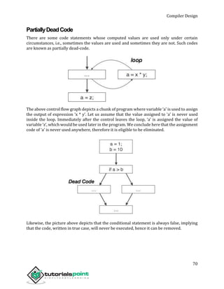 Compiler Design
70
PartiallyDeadCode
There are some code statements whose computed values are used only under certain
circumstances, i.e., sometimes the values are used and sometimes they are not. Such codes
are known as partially dead-code.
The above control flow graph depicts a chunk of program where variable ‘a’ is used to assign
the output of expression ‘x * y’. Let us assume that the value assigned to ‘a’ is never used
inside the loop. Immediately after the control leaves the loop, ‘a’ is assigned the value of
variable ‘z’, which would be used later in the program. We conclude here that the assignment
code of ‘a’ is never used anywhere, therefore it is eligible to be eliminated.
Likewise, the picture above depicts that the conditional statement is always false, implying
that the code, written in true case, will never be executed, hence it can be removed.
 