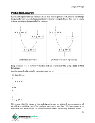 Compiler Design
71
PartialRedundancy
Redundant expressions are computed more than once in parallel path, without any change
in operands; whereas partial-redundant expressions are computed more than once in a path,
without any change in operands. For example,
[redundant expression] [partially redundant expression]
Loop-invariant code is partially redundant and can be eliminated by using a code-motion
technique.
Another example of a partially redundant code can be:
If (condition)
{
a = y OP z;
}
else
{
...
}
c = y OP z;
We assume that the values of operands (y and z) are not changed from assignment of
variable a to variable c. Here, if the condition statement is true, then y OP z is computed twice,
otherwise once. Code motion can be used to eliminate this redundancy, as shown below:
 