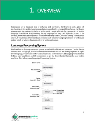Compiler Design
1
Computers are a balanced mix of software and hardware. Hardware is just a piece of
mechanical device and its functions are being controlled by a compatible software. Hardware
understands instructions in the form of electronic charge, which is the counterpart of binary
language in software programming. Binary language has only two alphabets, 0 and 1. To
instruct, the hardware codes must be written in binary format, which is simply a series of 1s
and 0s. It would be a difficult and cumbersome task for computer programmers to write such
codes, which is why we have compilers to write such codes.
LanguageProcessingSystem
We have learnt that any computer system is made of hardware and software. The hardware
understands a language, which humans cannot understand. So we write programs in high-
level language, which is easier for us to understand and remember. These programs are then
fed into a series of tools and OS components to get the desired code that can be used by the
machine. This is known as Language Processing System.
1. OVERVIEW
 
