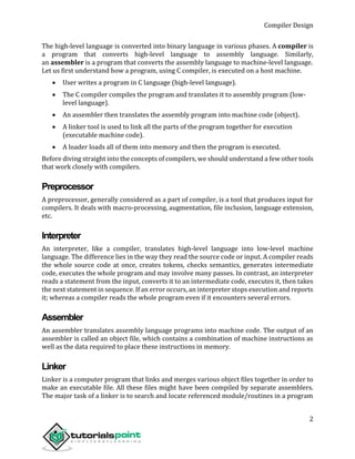 Compiler Design
2
The high-level language is converted into binary language in various phases. A compiler is
a program that converts high-level language to assembly language. Similarly,
an assembler is a program that converts the assembly language to machine-level language.
Let us first understand how a program, using C compiler, is executed on a host machine.
 User writes a program in C language (high-level language).
 The C compiler compiles the program and translates it to assembly program (low-
level language).
 An assembler then translates the assembly program into machine code (object).
 A linker tool is used to link all the parts of the program together for execution
(executable machine code).
 A loader loads all of them into memory and then the program is executed.
Before diving straight into the concepts of compilers, we should understand a few other tools
that work closely with compilers.
Preprocessor
A preprocessor, generally considered as a part of compiler, is a tool that produces input for
compilers. It deals with macro-processing, augmentation, file inclusion, language extension,
etc.
Interpreter
An interpreter, like a compiler, translates high-level language into low-level machine
language. The difference lies in the way they read the source code or input. A compiler reads
the whole source code at once, creates tokens, checks semantics, generates intermediate
code, executes the whole program and may involve many passes. In contrast, an interpreter
reads a statement from the input, converts it to an intermediate code, executes it, then takes
the next statement in sequence. If an error occurs, an interpreter stops execution and reports
it; whereas a compiler reads the whole program even if it encounters several errors.
Assembler
An assembler translates assembly language programs into machine code. The output of an
assembler is called an object file, which contains a combination of machine instructions as
well as the data required to place these instructions in memory.
Linker
Linker is a computer program that links and merges various object files together in order to
make an executable file. All these files might have been compiled by separate assemblers.
The major task of a linker is to search and locate referenced module/routines in a program
 