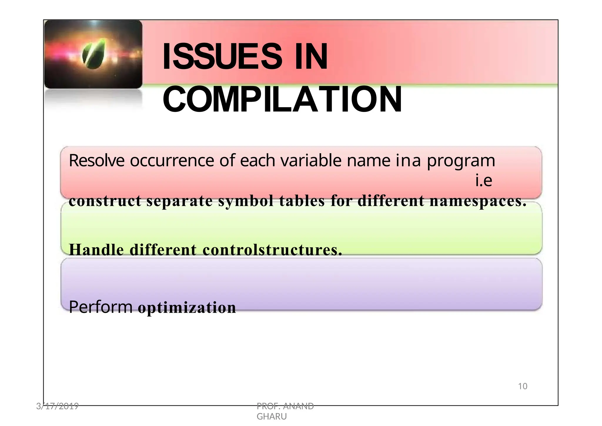 ISSUES IN
COMPILATION
Resolve occurrence of each variable name ina program
i.e
construct separate symbol tables for different namespaces.
Handle different controlstructures.
Perform optimization
10
3/17/2019 PROF. ANAND
GHARU
 