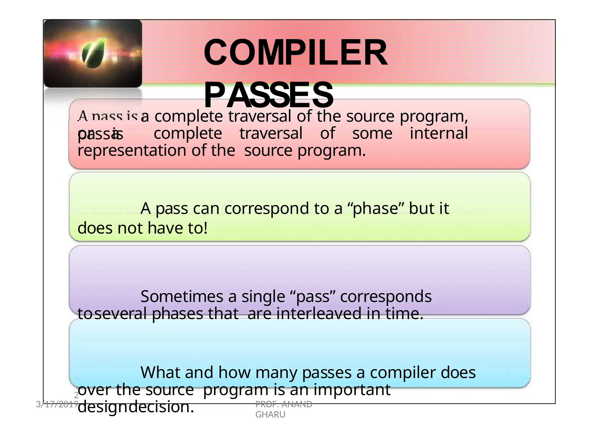 1
2
A
passis
COMPILER
PASSES
a complete traversal of the source program,
or a complete traversal of some internal
representation of the source program.
A pass can correspond to a “phase” but it
does not have to!
Sometimes a single “pass” corresponds
toseveral phases that are interleaved in time.
What and how many passes a compiler does
over the source program is an important
designdecision.
3/17/2019 PROF. ANAND
GHARU
 
