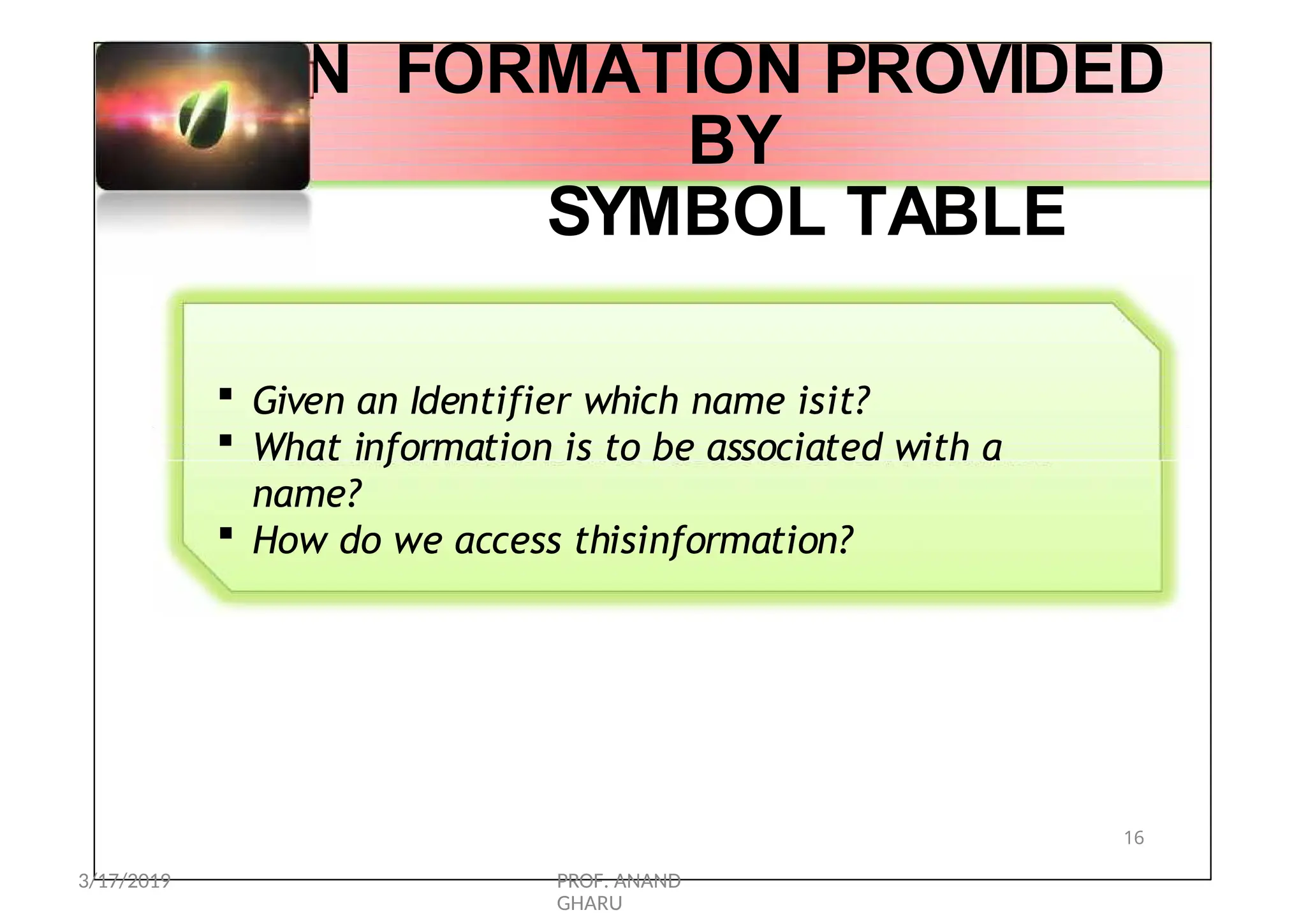 I N FORMATION PROVIDED
BY
SYMBOL TABLE
 Given an Identifier which name isit?
 What information is to be associated with a
name?
 How do we access thisinformation?
16
3/17/2019 PROF. ANAND
GHARU
 