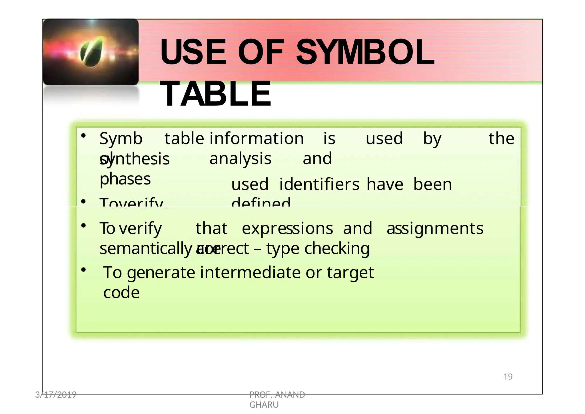 • Symb
ol
table information is used by the
analysis and
used identifiers have been
defined
synthesis
phases
• Toverify
that (declared)
USE OF SYMBOL
TABLE
• To verify that expressions and assignments
are
semantically correct – type checking
• To generate intermediate or target
code
19
3/17/2019 PROF. ANAND
GHARU
 