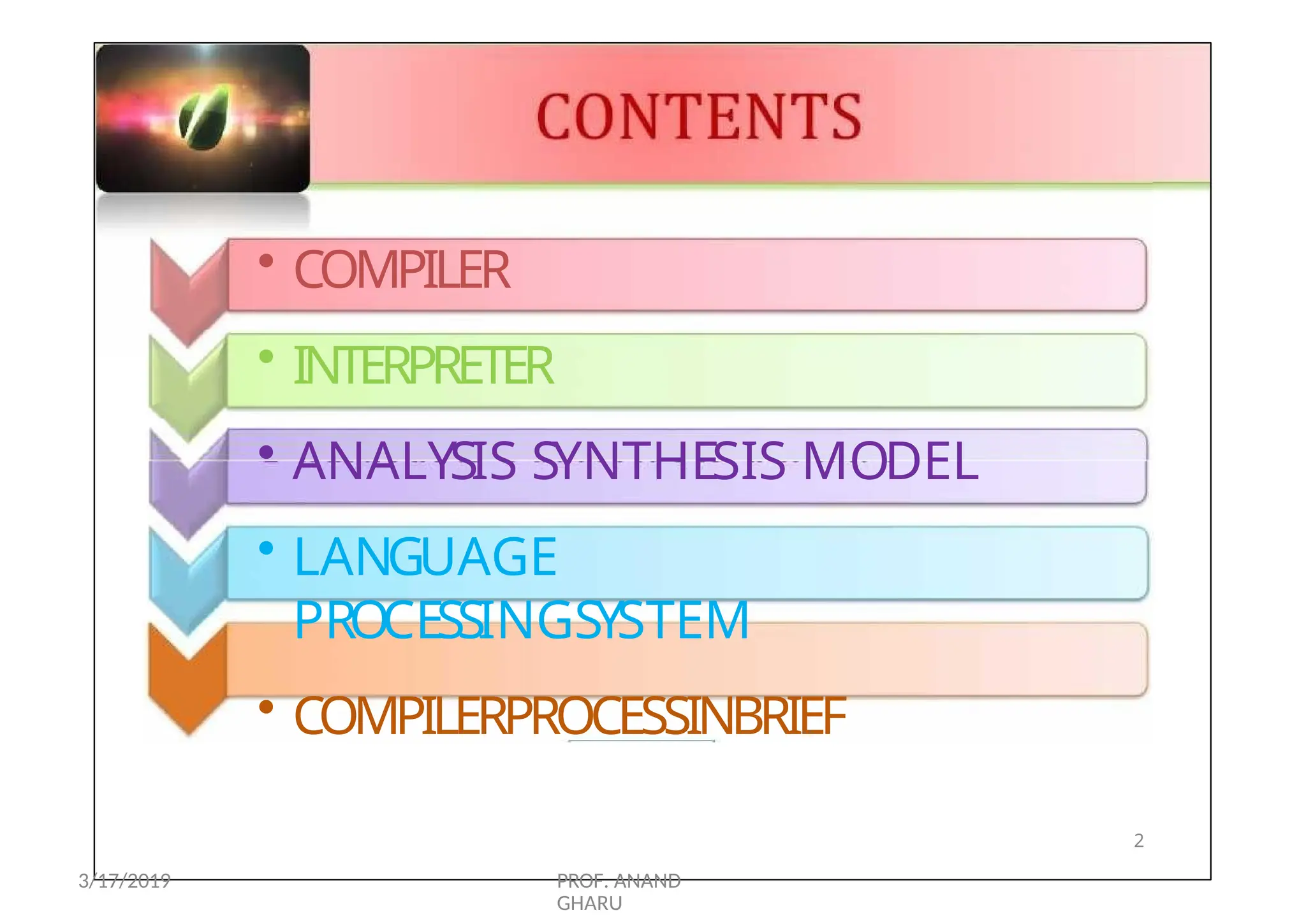 CONTENTS
• COMPILER
• INTERPRETER
• ANALYSIS SYNTHESIS MODEL
• LANGUAGE
PROCESSINGSYSTEM
• COMPILERPROCESSINBRIEF
2
3/17/2019 PROF. ANAND
GHARU
 