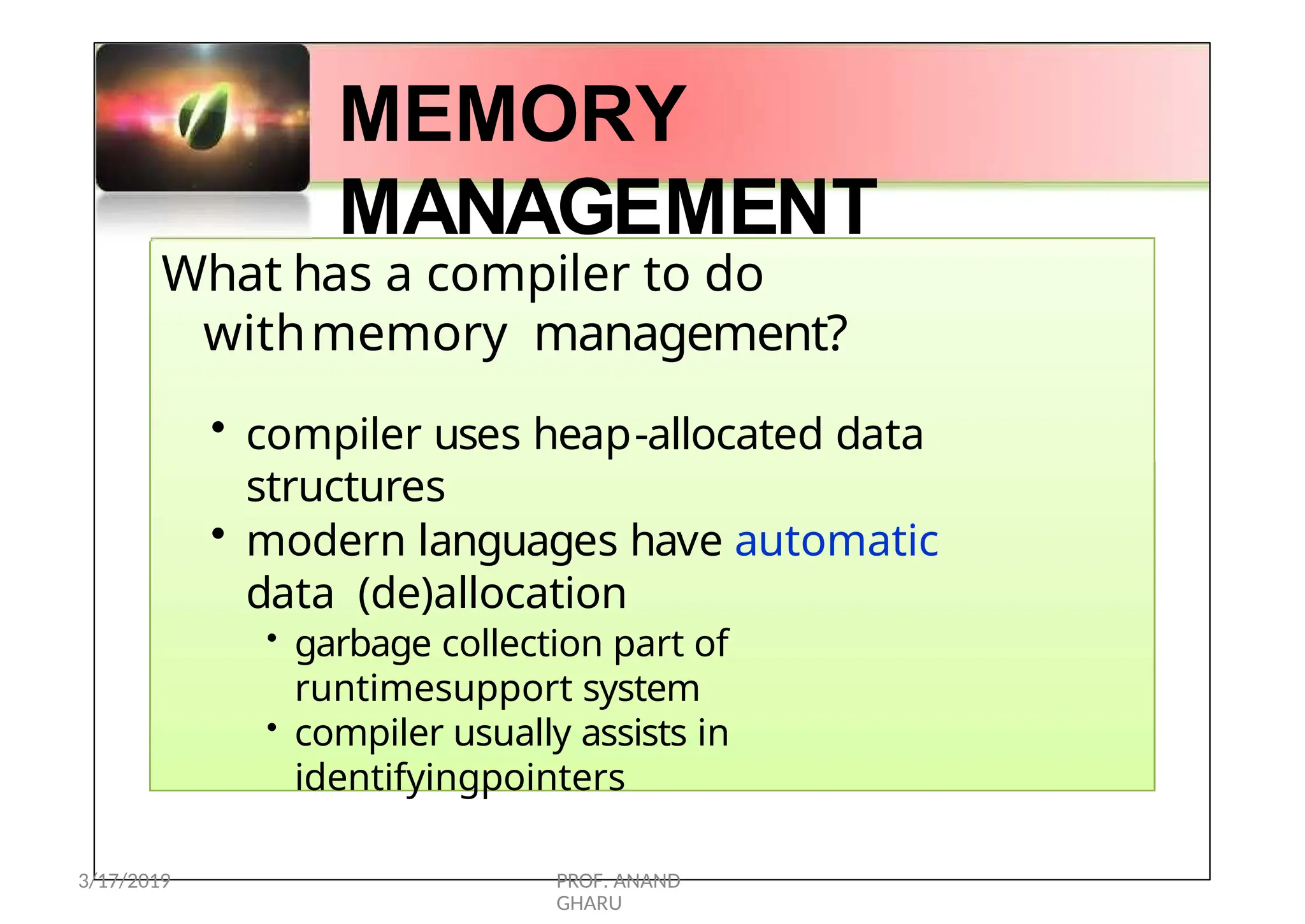 MEMORY
MANAGEMENT
What has a compiler to do
withmemory management?
• compiler uses heap-allocated data
structures
• modern languages have automatic
data (de)allocation
• garbage collection part of
runtimesupport system
• compiler usually assists in
identifyingpointers
3/17/2019 PROF. ANAND
GHARU
 