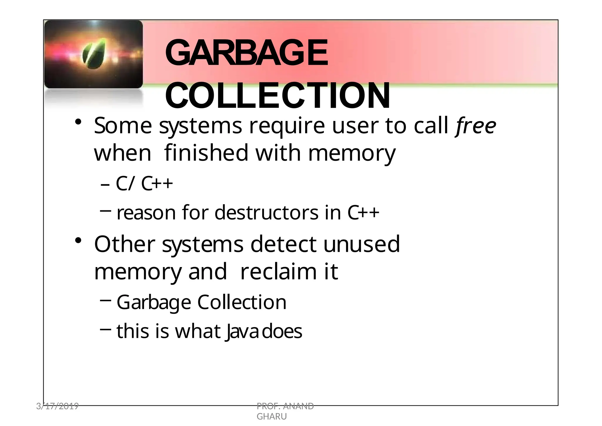 GARBAGE
COLLECTION
• Some systems require user to call free
when finished with memory
– C/ C++
– reason for destructors in C++
• Other systems detect unused
memory and reclaim it
– Garbage Collection
– this is what Javadoes
3/17/2019 PROF. ANAND
GHARU
 