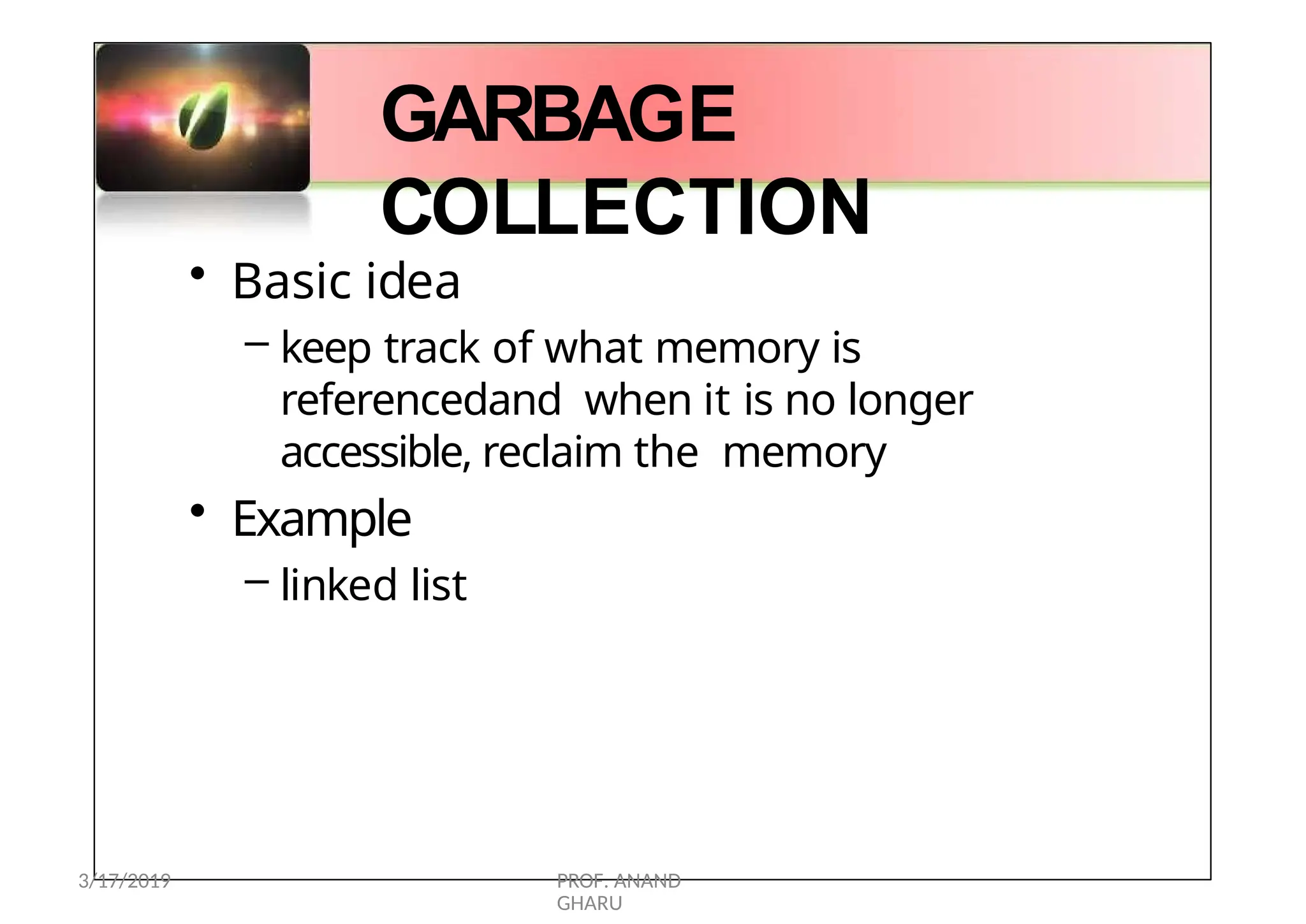 GARBAGE
COLLECTION
• Basic idea
– keep track of what memory is
referencedand when it is no longer
accessible, reclaim the memory
• Example
– linked list
3/17/2019 PROF. ANAND
GHARU
 