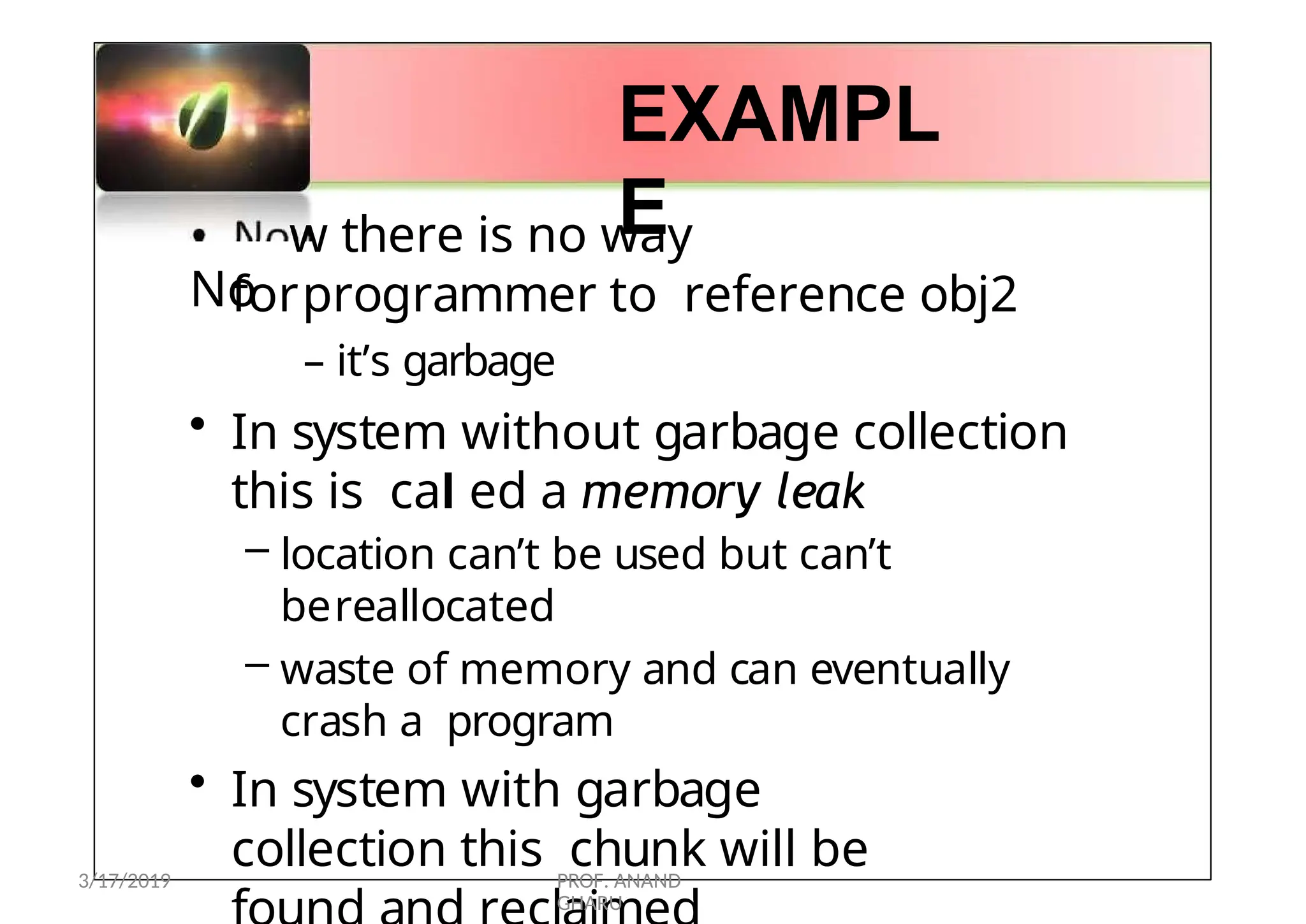 •
No
EXAMPL
E
w there is no way
forprogrammer to reference obj2
– it’s garbage
• In system without garbage collection
this is cal ed a memory leak
– location can’t be used but can’t
bereallocated
– waste of memory and can eventually
crash a program
• In system with garbage
collection this chunk will be
3/17/2019 PROF. ANAND
GHARU
 