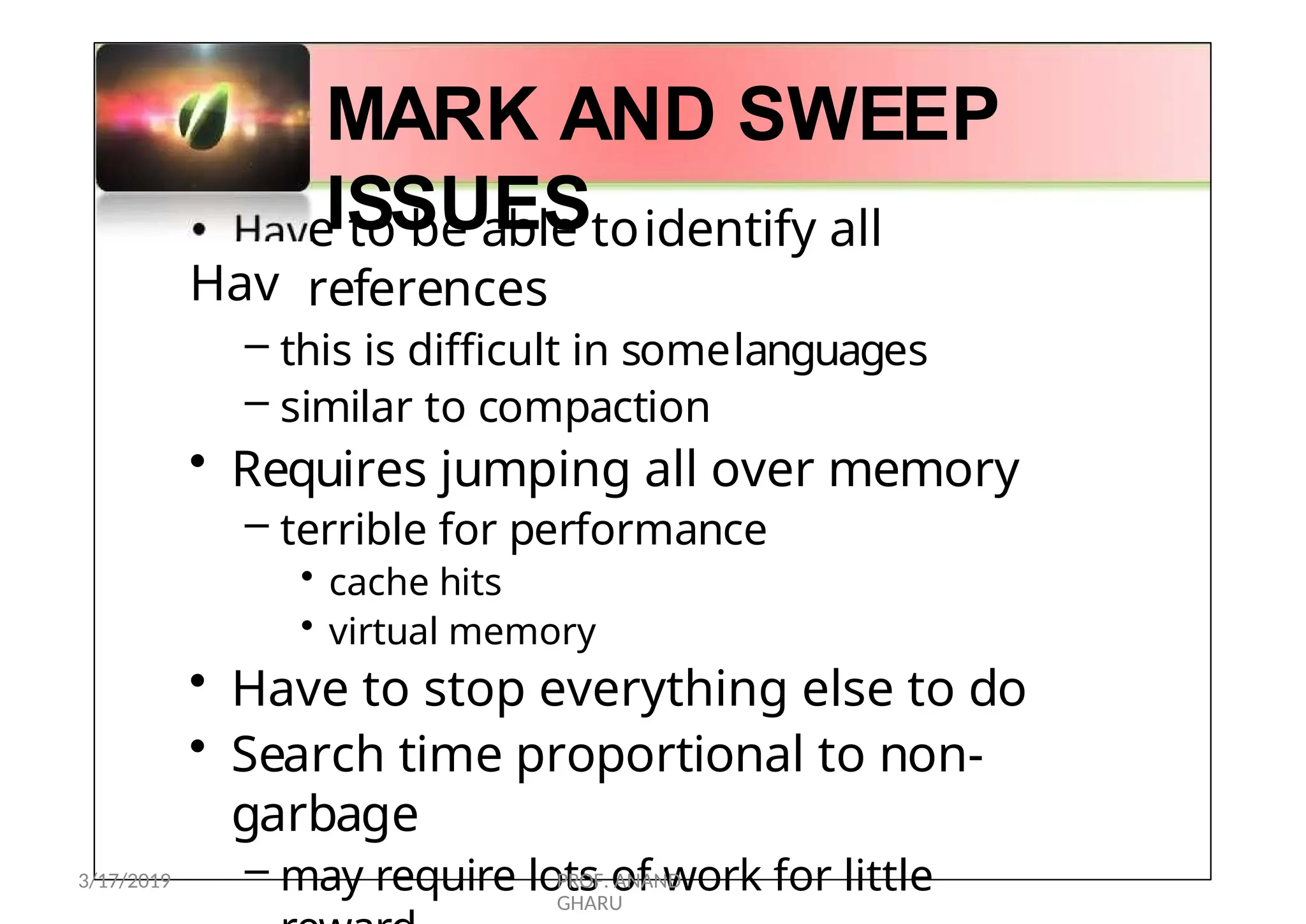 •
Hav
MARK AND SWEEP
ISSUES
e to be able toidentify all
references
– this is difficult in somelanguages
– similar to compaction
• Requires jumping all over memory
– terrible for performance
• cache hits
• virtual memory
• Have to stop everything else to do
• Search time proportional to non-
garbage
– may require lots of work for little
3/17/2019 PROF. ANAND
GHARU
 