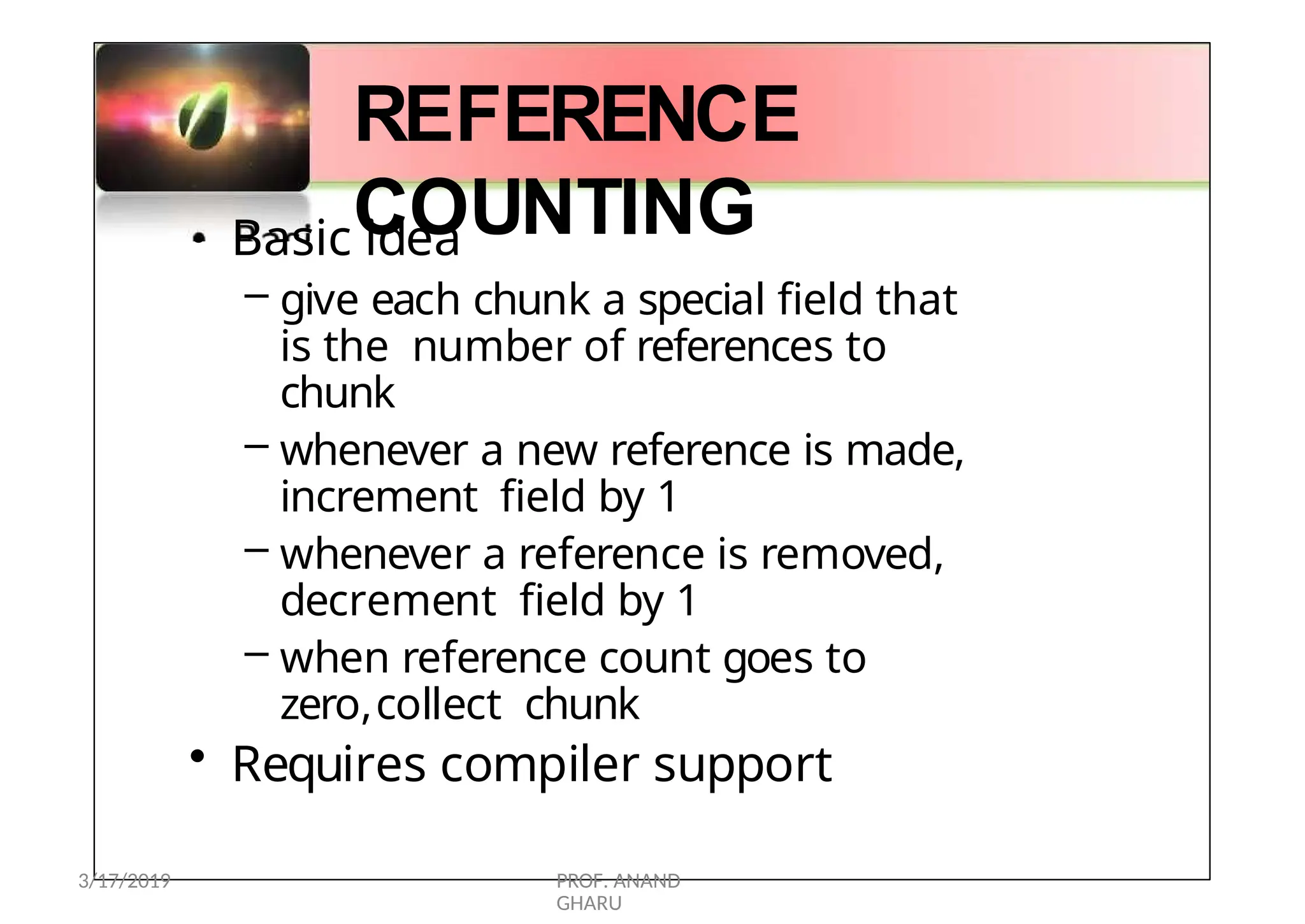 •
REFERENCE
COUNTING
Basic idea
– give each chunk a special field that
is the number of references to
chunk
– whenever a new reference is made,
increment field by 1
– whenever a reference is removed,
decrement field by 1
– when reference count goes to
zero,collect chunk
• Requires compiler support
3/17/2019 PROF. ANAND
GHARU
 
