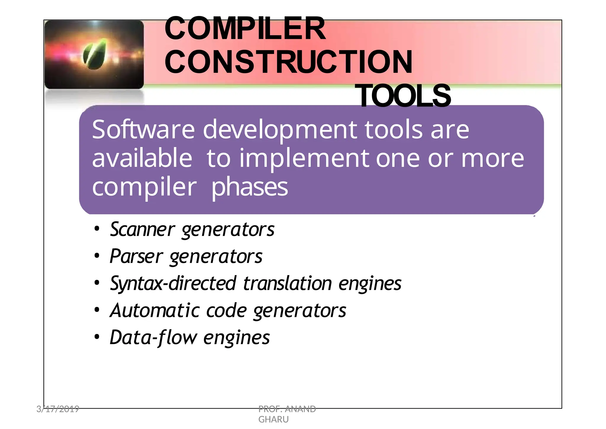 COMPILER
CONSTRUCTION
TOOLS
Software development tools are
available to implement one or more
compiler phases
• Scanner generators
• Parser generators
• Syntax-directed translation engines
• Automatic code generators
• Data-flow engines
3/17/2019 PROF. ANAND
GHARU
 