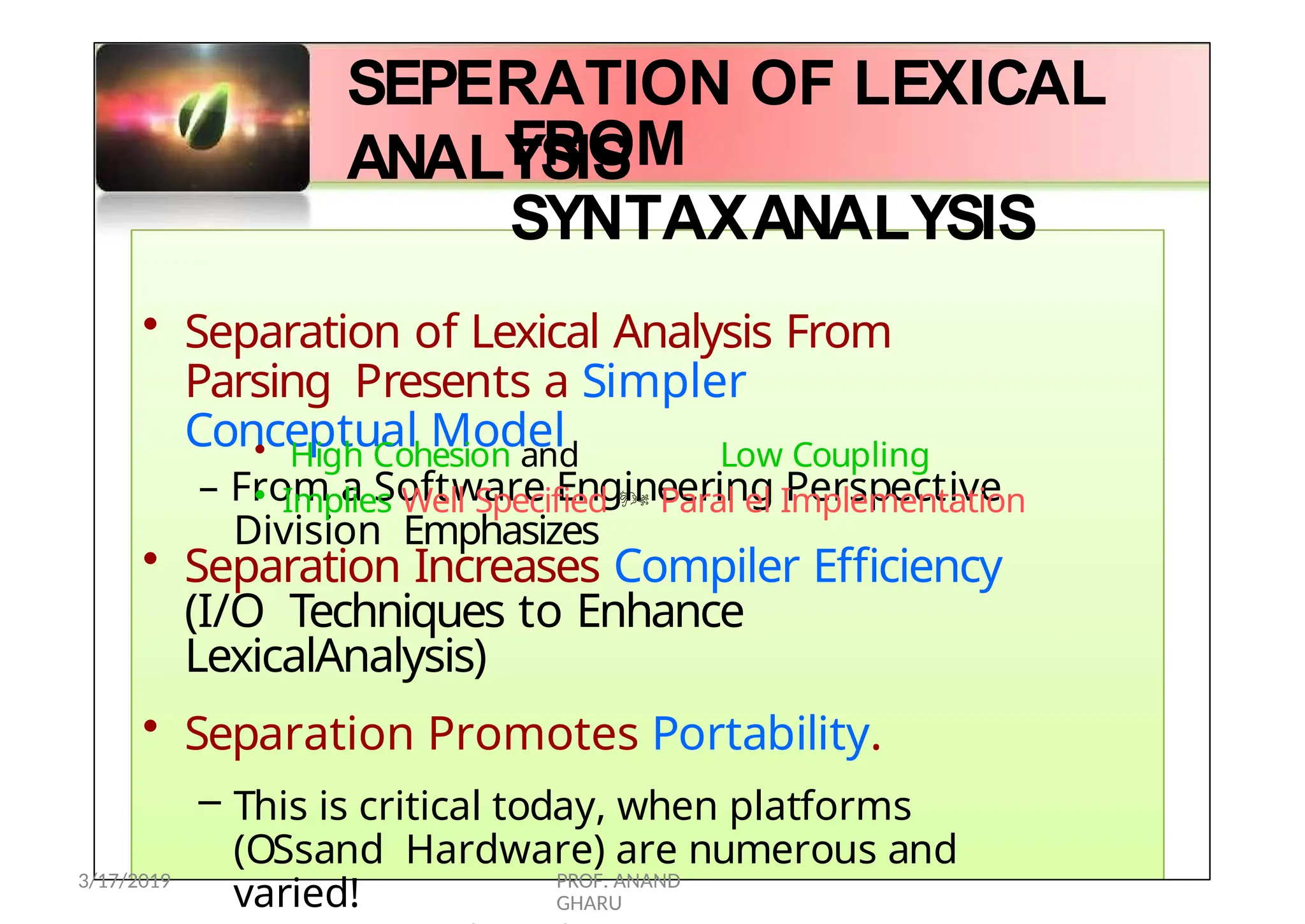 SEPERATION OF LEXICAL
ANALYSIS
39
FROM
SYNTAXANALYSIS
• Separation of Lexical Analysis From
Parsing Presents a Simpler
Conceptual Model
– From a Software Engineering Perspective
Division Emphasizes
• High Cohesion and Low Coupling
• Implies Well Specified  Paral el Implementation
• Separation Increases Compiler Efficiency
(I/O Techniques to Enhance
LexicalAnalysis)
• Separation Promotes Portability.
– This is critical today, when platforms
(OSsand Hardware) are numerous and
varied!
3/17/2019 PROF. ANAND
GHARU
 