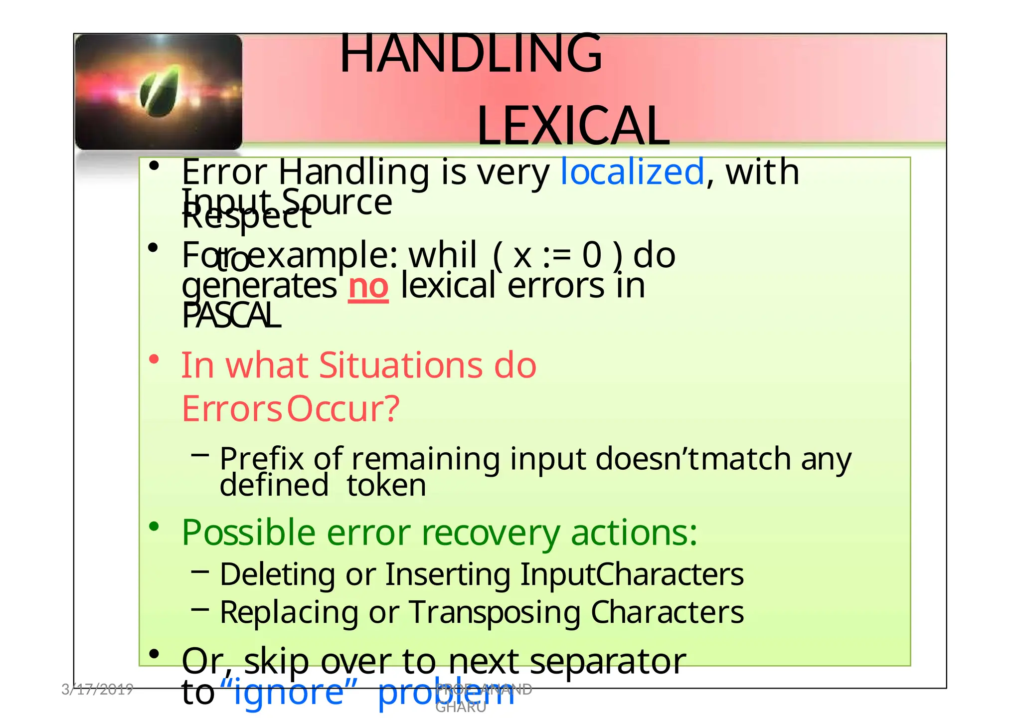 HANDLING
LEXICAL
ERRORS
• Error Handling is very localized, with
Respect
to
Input Source
• For example: whil ( x := 0 ) do
generates no lexical errors in
PASCAL
• In what Situations do
ErrorsOccur?
– Prefix of remaining input doesn’tmatch any
defined token
• Possible error recovery actions:
– Deleting or Inserting InputCharacters
– Replacing or Transposing Characters
• Or, skip over to next separator
to“ignore” problem
3/17/2019 PROF. ANAND
GHARU
 