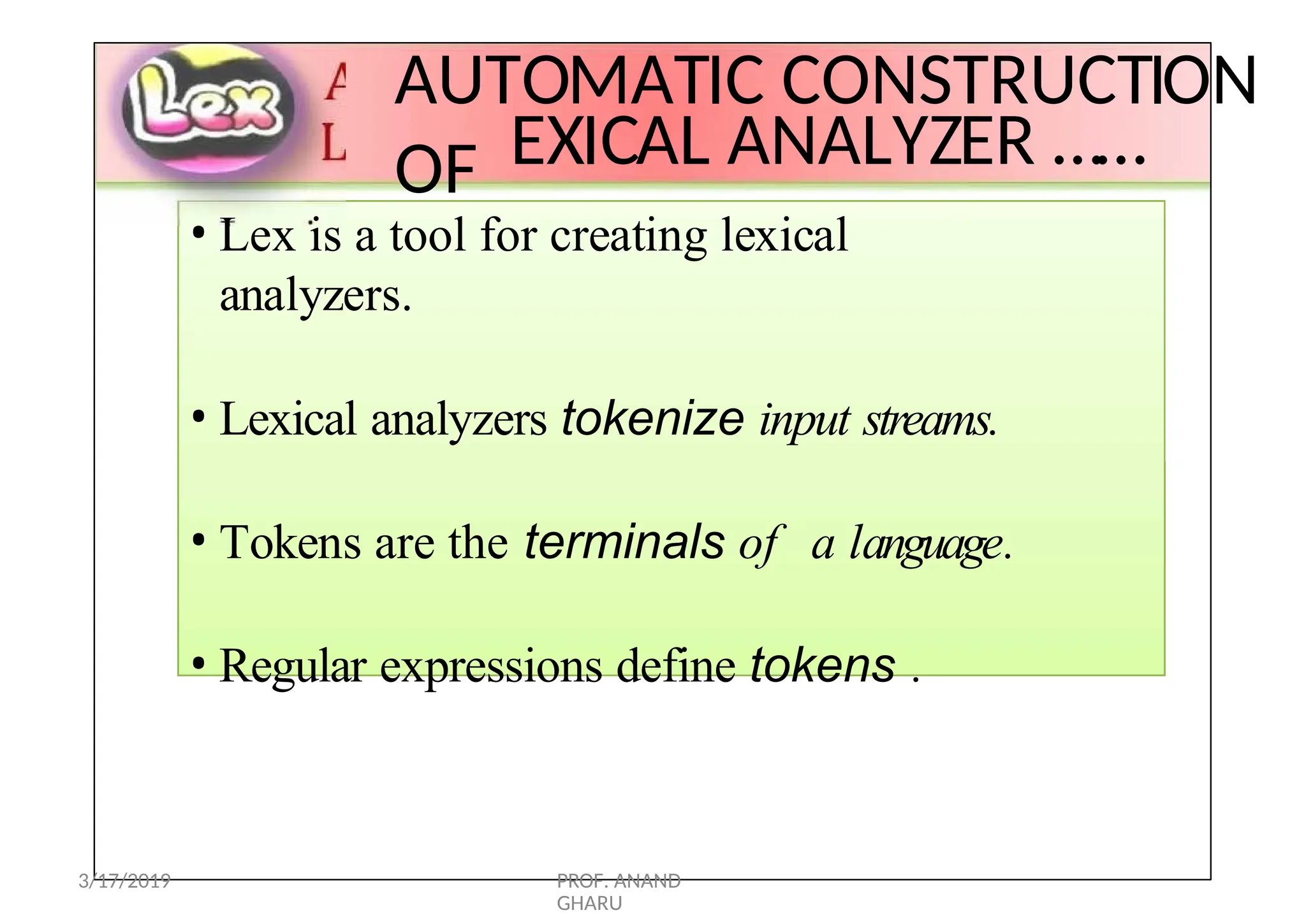 L
AUTOMATIC CONSTRUCTION
OF EXICAL ANALYZER ……
LEX
• Lex is a tool for creating lexical
analyzers.
• Lexical analyzers tokenize input streams.
• Tokens are the terminals of a language.
• Regular expressions define tokens .
3/17/2019 PROF. ANAND
GHARU
 