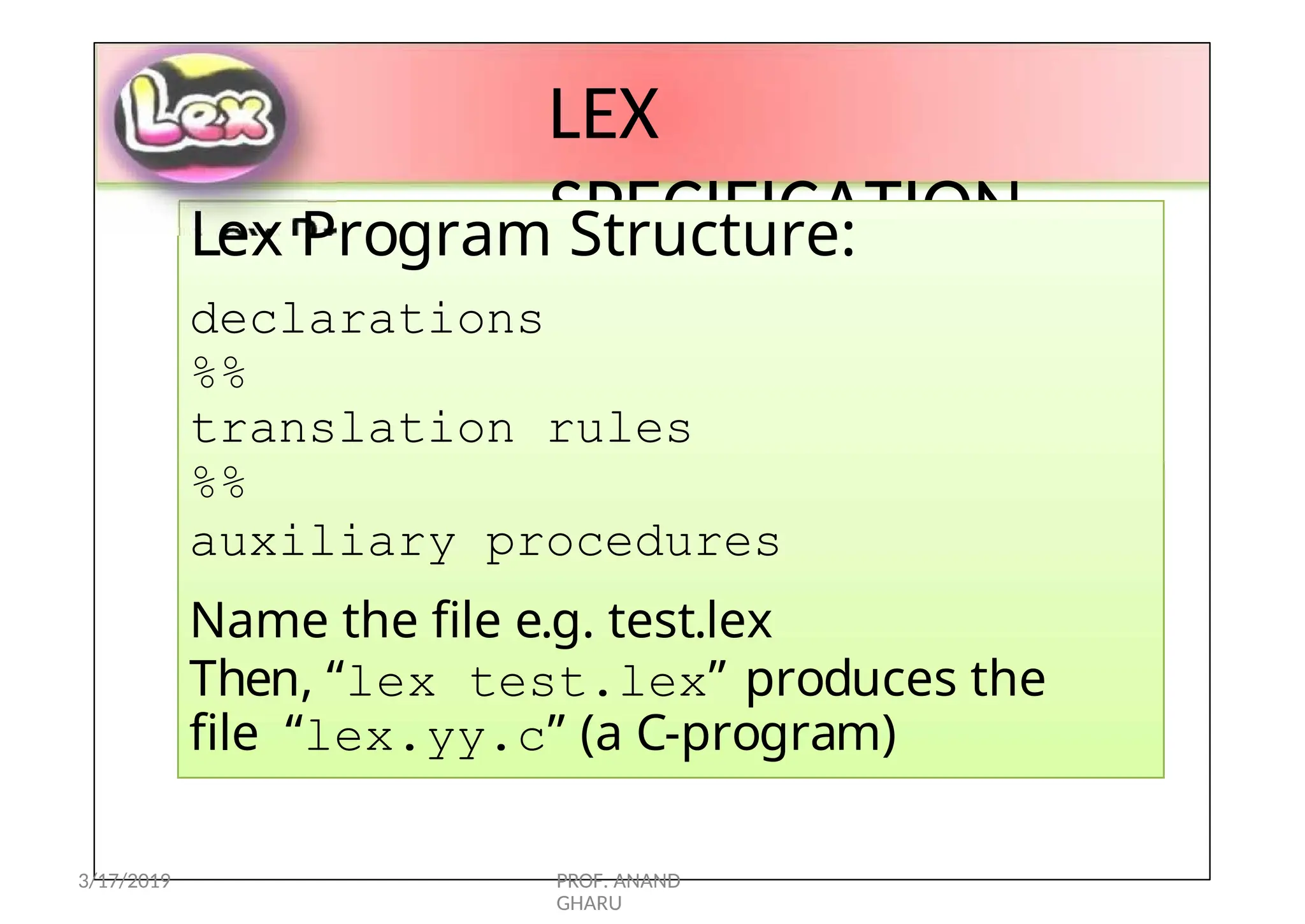 LEX
SPECIFICATION
Lex Program Structure:
declarations
%%
translation rules
%%
auxiliary procedures
Name the file e.g. test.lex
Then, “lex test.lex” produces the
file “lex.yy.c” (a C-program)
3/17/2019 PROF. ANAND
GHARU
 