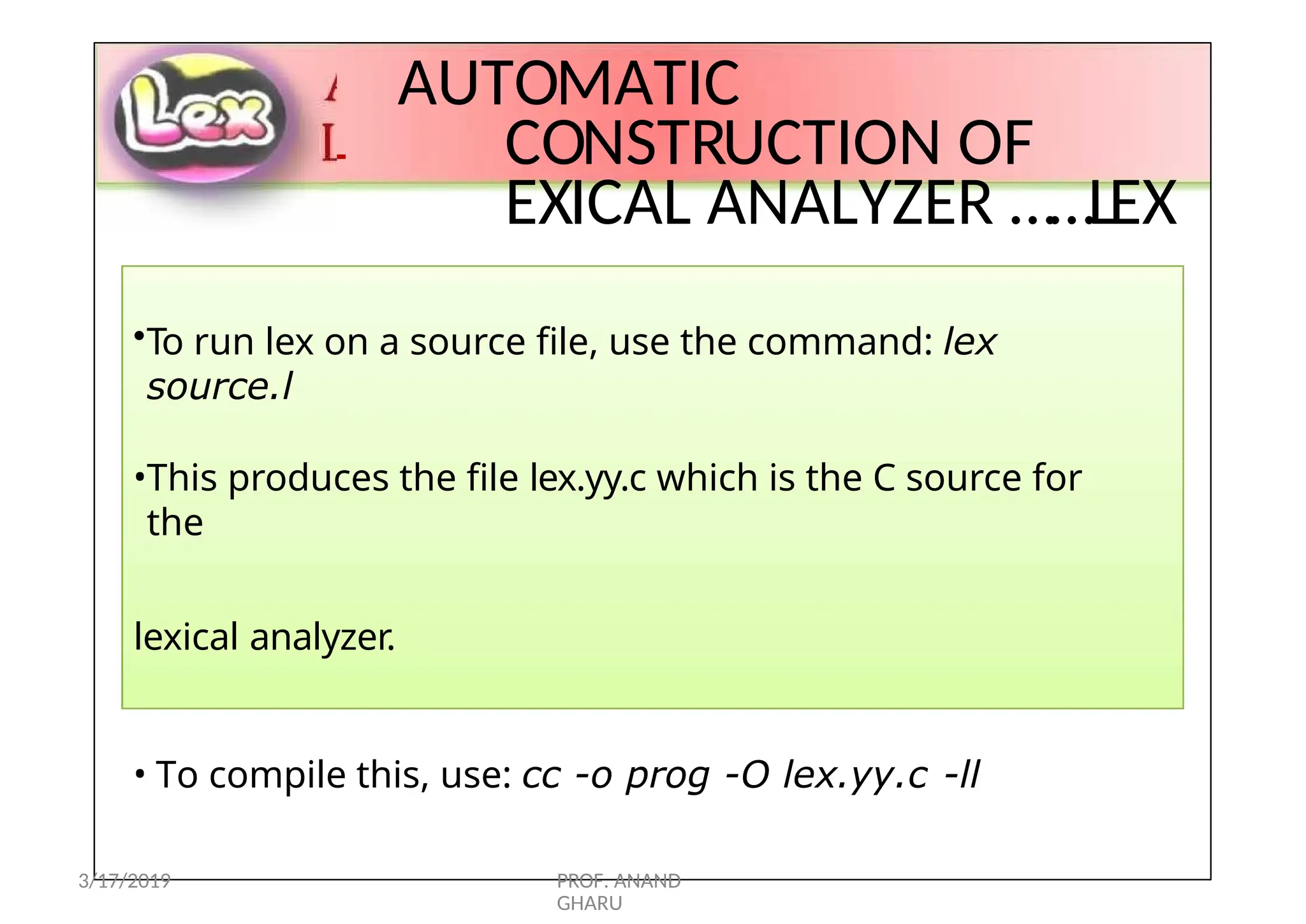 L
AUTOMATIC
CONSTRUCTION OF
EXICAL ANALYZER ……LEX
•To run lex on a source file, use the command: lex
source.l
•This produces the file lex.yy.c which is the C source for
the
lexical analyzer.
• To compile this, use: cc -o prog -O lex.yy.c -ll
3/17/2019 PROF. ANAND
GHARU
 