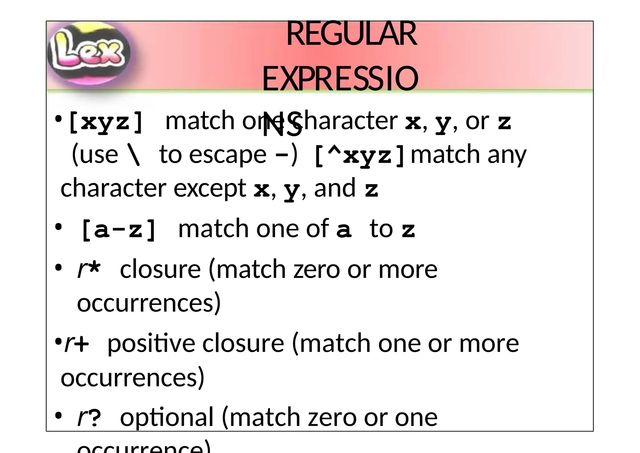 REGULAR
EXPRESSIO
NS
•[xyz] match one character x, y, or z
(use  to escape -) [^xyz]match any
character except x, y, and z
• [a-z] match one of a to z
• r* closure (match zero or more
occurrences)
•r+ positive closure (match one or more
occurrences)
• r? optional (match zero or one
 