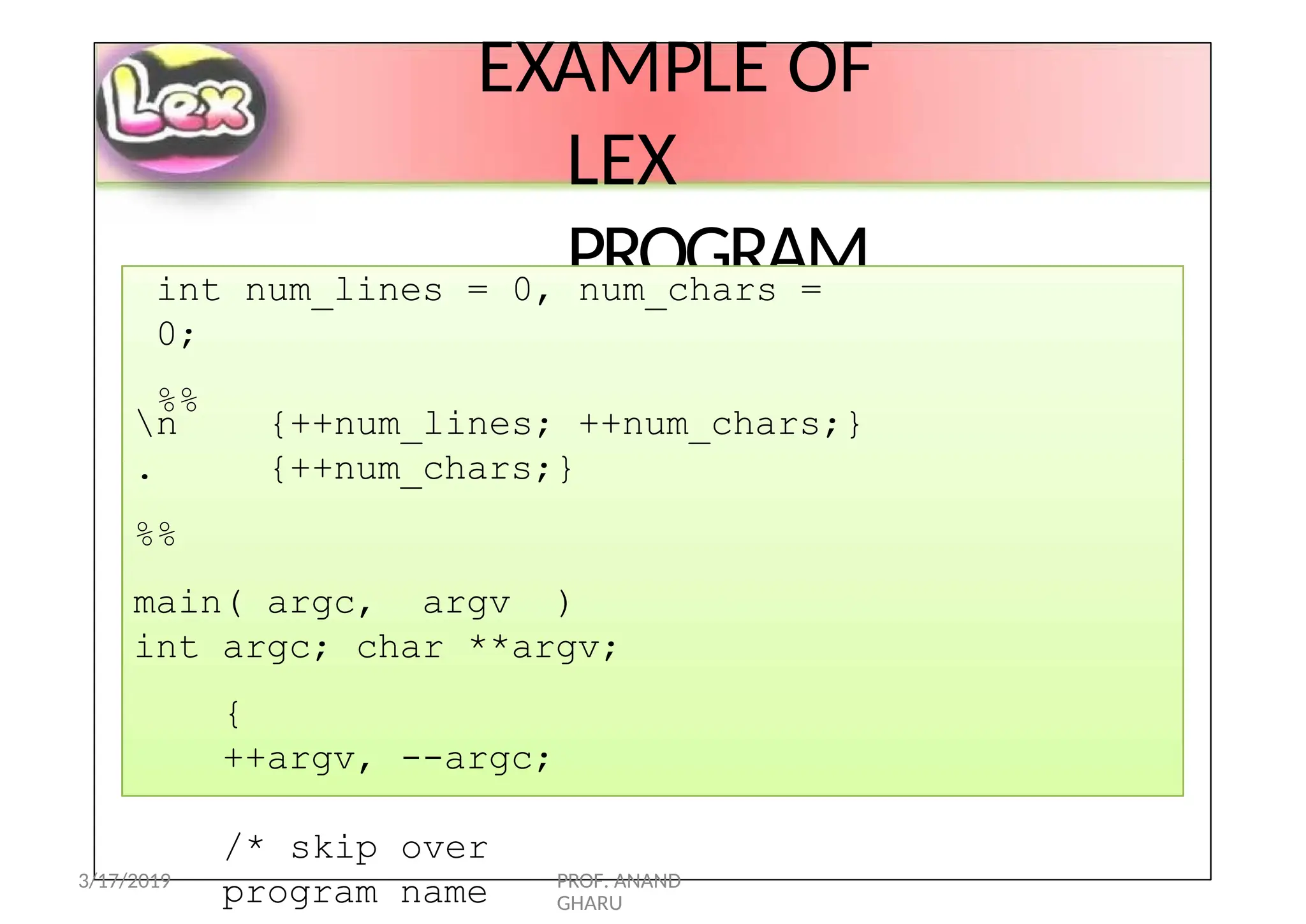 EXAMPLE OF
LEX
PROGRAM
int num_lines = 0, num_chars =
0;
%%
{++num_lines; ++num_chars;}
{++num_chars;}
n
.
%%
main( argc, argv )
int argc; char **argv;
{
++argv, --argc;
/* skip over
program name
3/17/2019 PROF. ANAND
GHARU
 