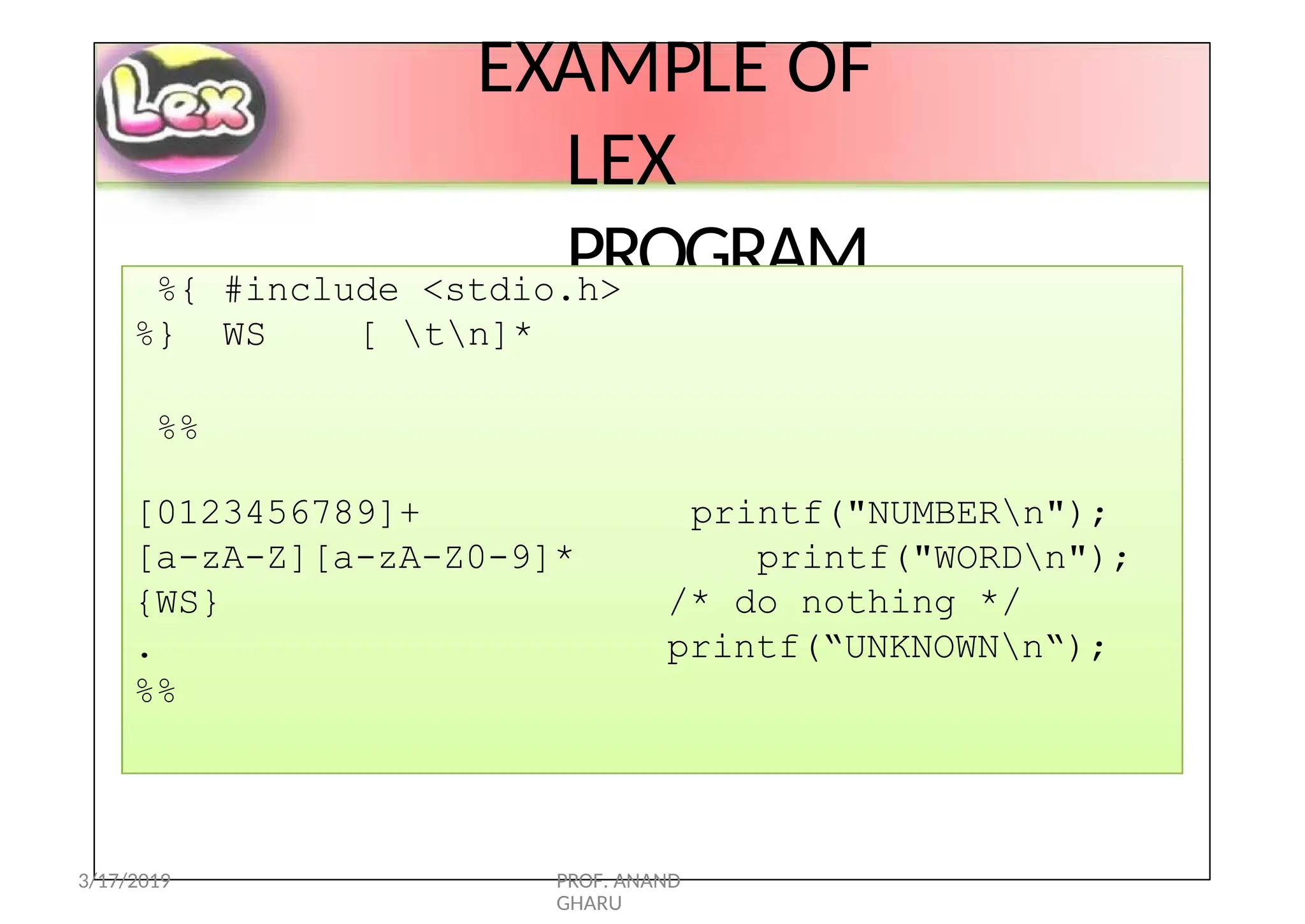 EXAMPLE OF
LEX
PROGRAM
%{ #include <stdio.h>
%} WS [ tn]*
%%
printf("NUMBERn");
printf("WORDn");
/* do nothing */
printf(“UNKNOWNn“);
[0123456789]+
[a-zA-Z][a-zA-Z0-9]*
{WS}
.
%%
3/17/2019 PROF. ANAND
GHARU
 