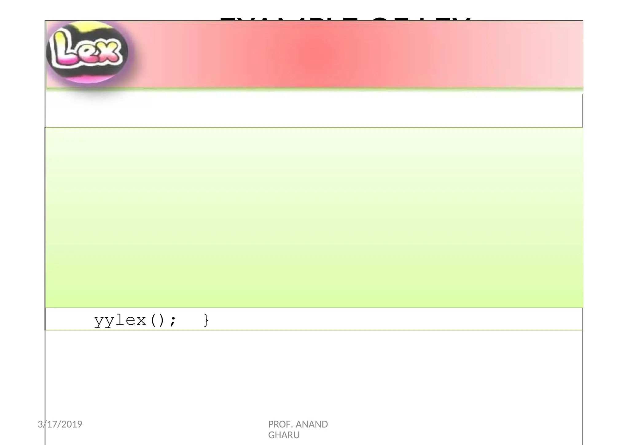 EXAMPLE OF LEX
PROGRAM
main( argc, argv )
int argc; char **argv;
{ ++argv, --argc;
if ( argc > 0 )
yyin =
fopen( argv[0],
"r“);
elseyyin = stdin;
yylex(); }
3/17/2019 PROF. ANAND
GHARU
 