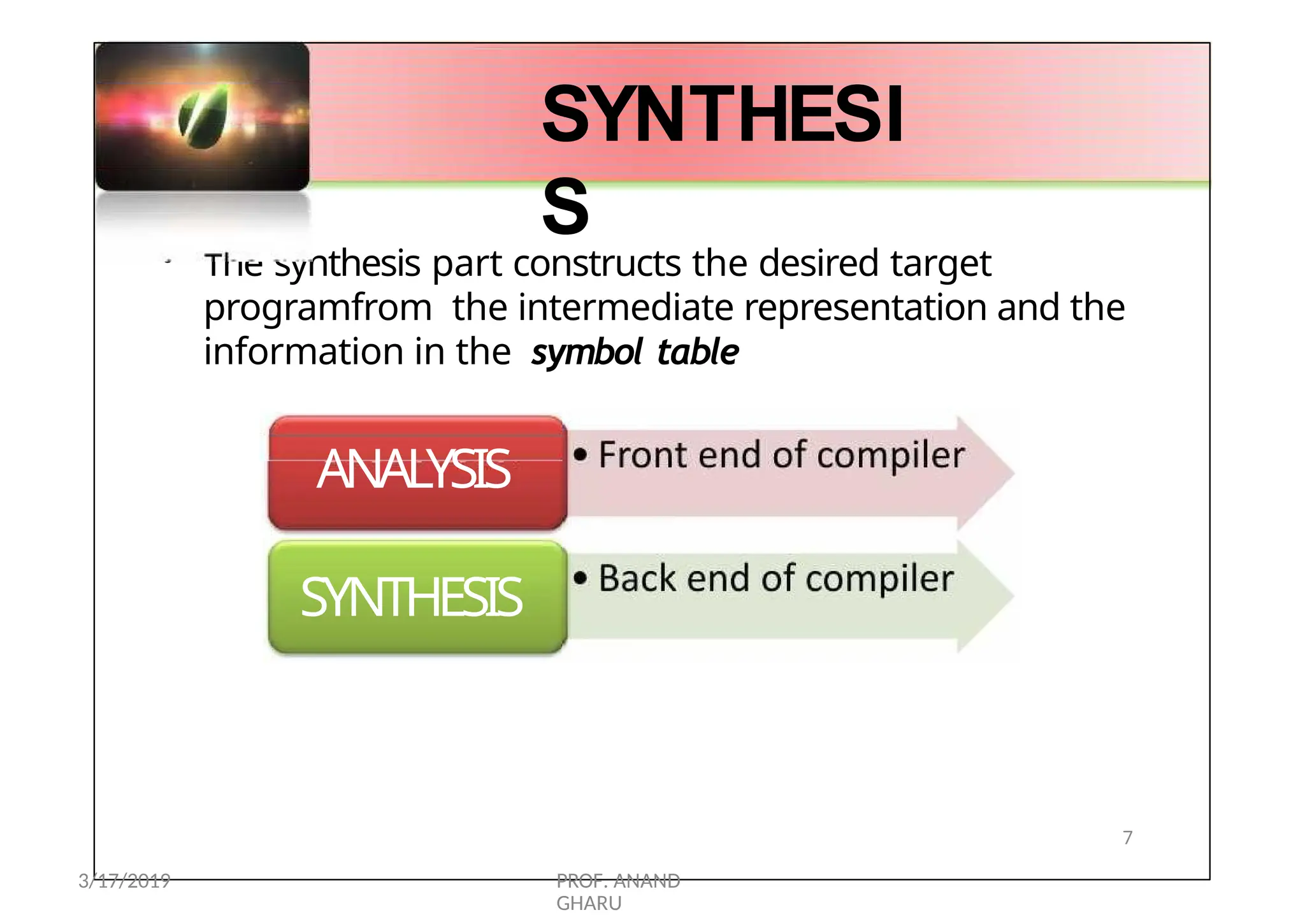 • Front end of
compiler
•• BBaacckk
endend ofof
c
c
o
o
m
m
p
p
i
i
l
l
e
e
r
r
• The synthesis part constructs the desired target
programfrom the intermediate representation and the
information in the symbol table
• Front end of
compiler
SYNTHESI
S
ANALYSIS
SYNTHESIS
7
3/17/2019 PROF. ANAND
GHARU
 