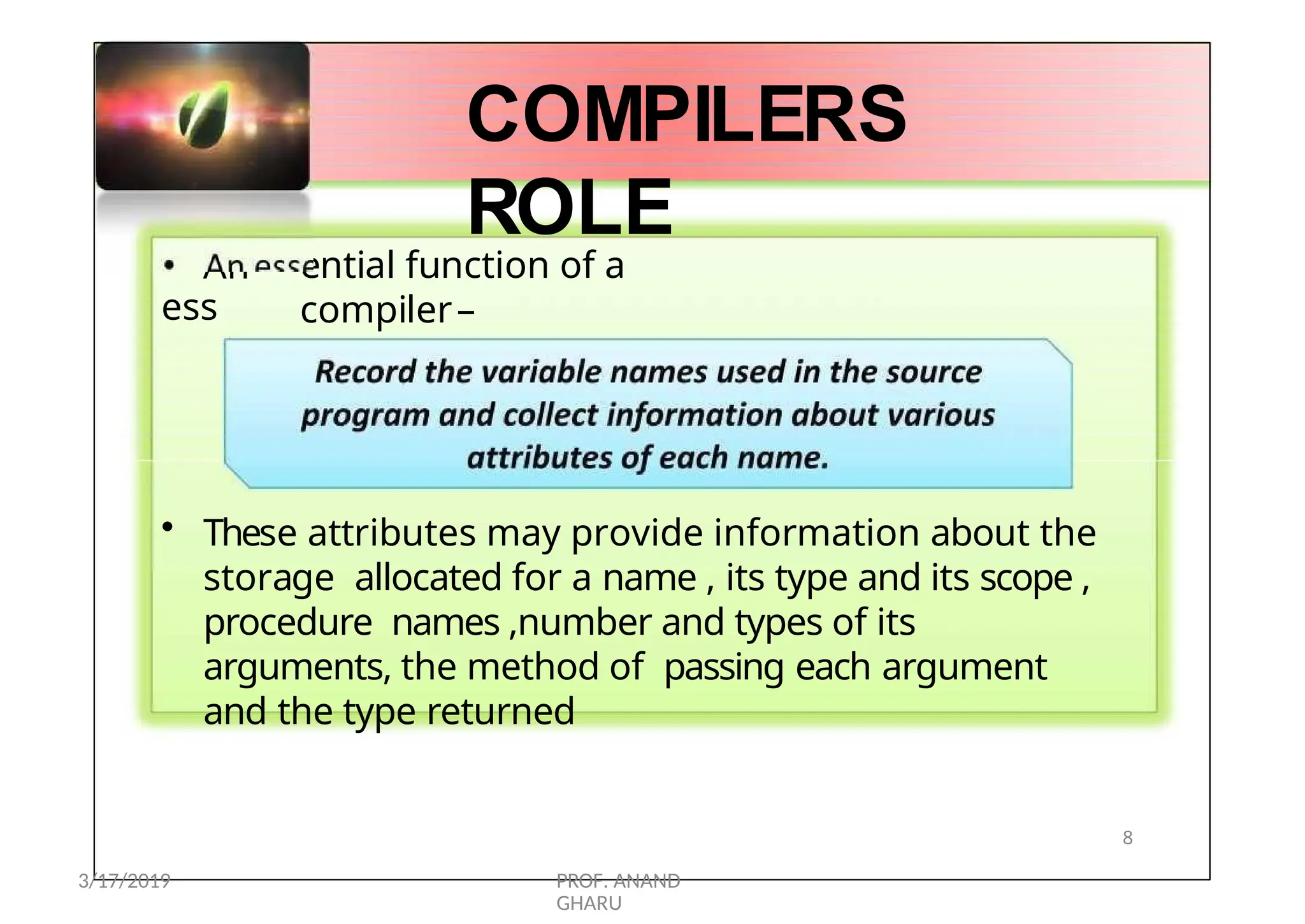 Record the variable names used in
thesource
program and collect information
aboutvarious
attributes of
eachname.
• An
ess
ential function of a
compiler–
COMPILERS
ROLE
• These attributes may provide information about the
storage allocated for a name , its type and its scope ,
procedure names ,number and types of its
arguments, the method of passing each argument
and the type returned
8
3/17/2019 PROF. ANAND
GHARU
 