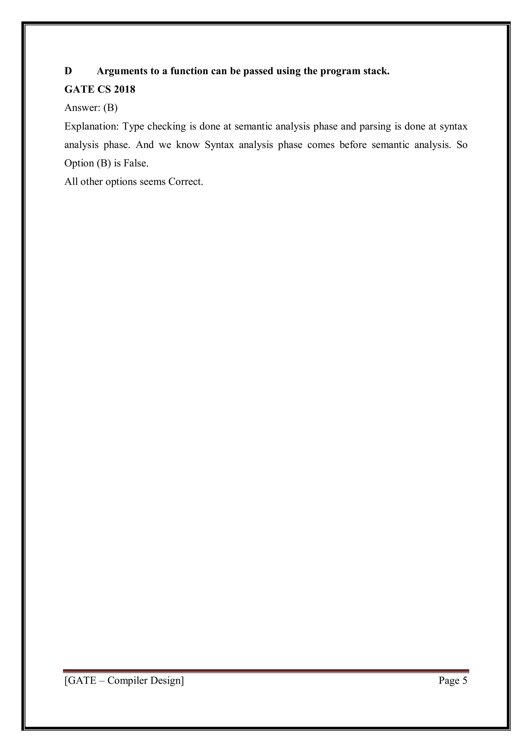 [GATE – Compiler Design] Page 5
D Arguments to a function can be passed using the program stack.
GATE CS 2018
Answer: (B)
Explanation: Type checking is done at semantic analysis phase and parsing is done at syntax
analysis phase. And we know Syntax analysis phase comes before semantic analysis. So
Option (B) is False.
All other options seems Correct.
 