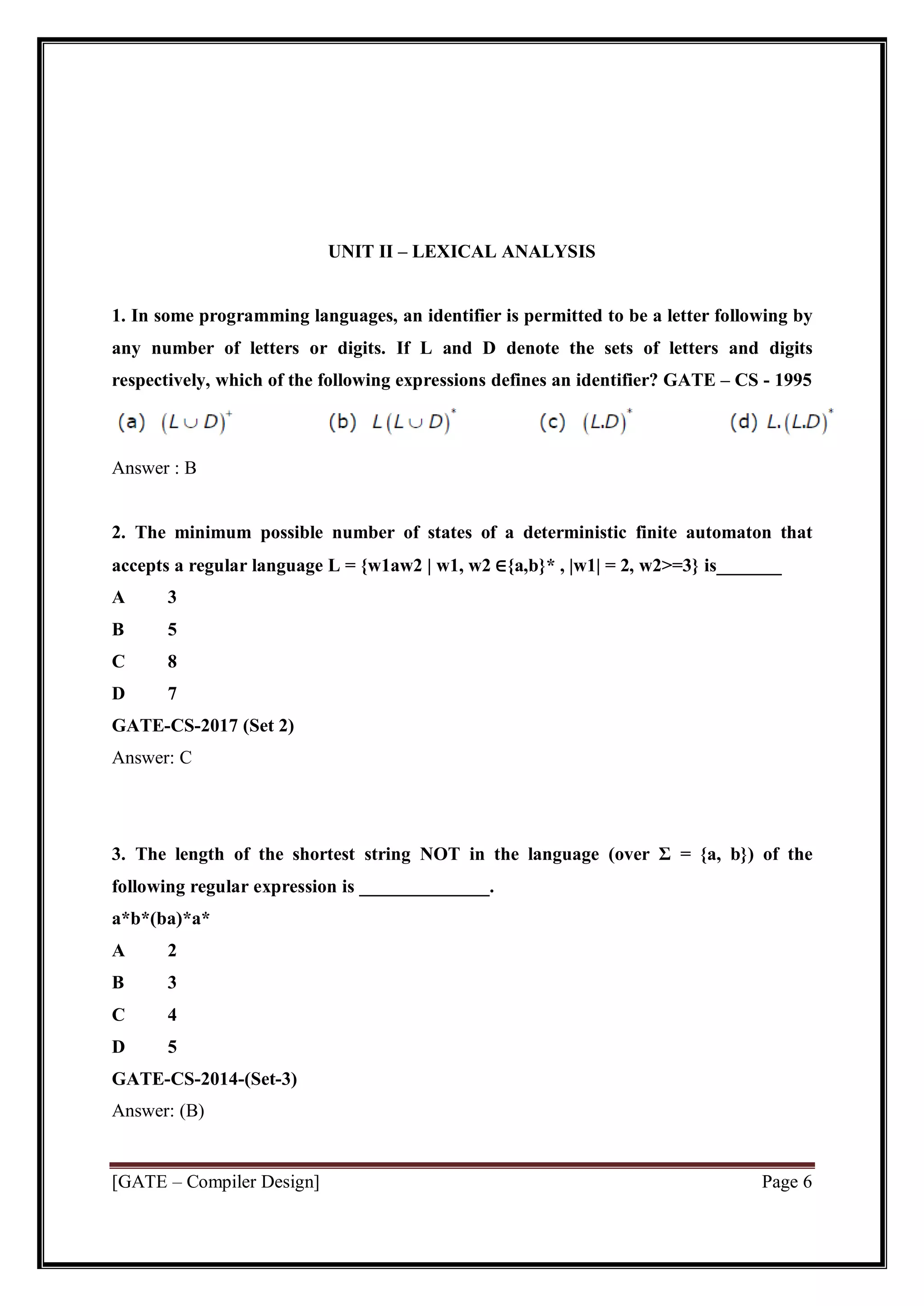 [GATE – Compiler Design] Page 6
UNIT II – LEXICAL ANALYSIS
1. In some programming languages, an identifier is permitted to be a letter following by
any number of letters or digits. If L and D denote the sets of letters and digits
respectively, which of the following expressions defines an identifier? GATE – CS - 1995
Answer : B
2. The minimum possible number of states of a deterministic finite automaton that
accepts a regular language L = {w1aw2 | w1, w2 ∈{a,b}* , |w1| = 2, w2>=3} is_______
A 3
B 5
C 8
D 7
GATE-CS-2017 (Set 2)
Answer: C
3. The length of the shortest string NOT in the language (over Σ = {a, b}) of the
following regular expression is ______________.
a*b*(ba)*a*
A 2
B 3
C 4
D 5
GATE-CS-2014-(Set-3)
Answer: (B)
 