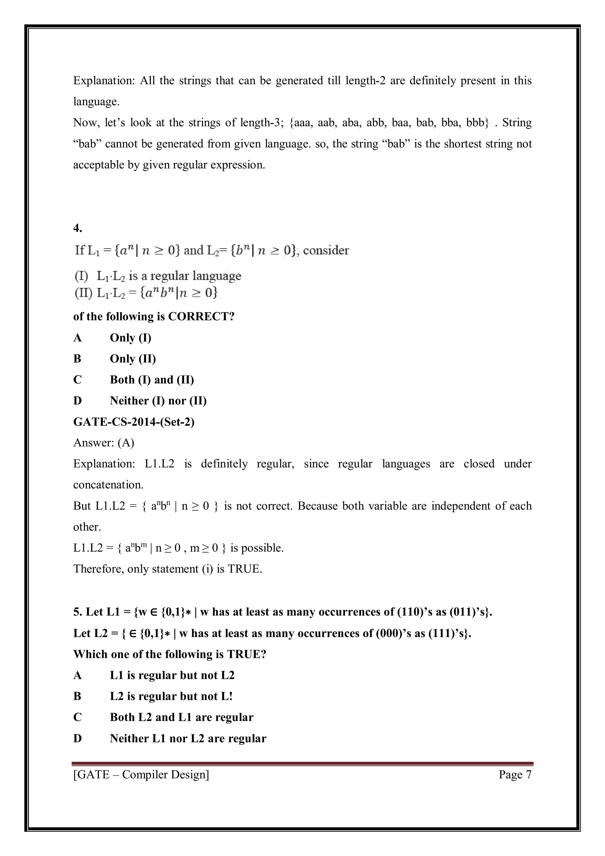[GATE – Compiler Design] Page 7
Explanation: All the strings that can be generated till length-2 are definitely present in this
language.
Now, let’s look at the strings of length-3; {aaa, aab, aba, abb, baa, bab, bba, bbb} . String
“bab” cannot be generated from given language. so, the string “bab” is the shortest string not
acceptable by given regular expression.
4.
of the following is CORRECT?
A Only (I)
B Only (II)
C Both (I) and (II)
D Neither (I) nor (II)
GATE-CS-2014-(Set-2)
Answer: (A)
Explanation: L1.L2 is definitely regular, since regular languages are closed under
concatenation.
But L1.L2 = { an
bn
| n ≥ 0 } is not correct. Because both variable are independent of each
other.
L1.L2 = { an
bm
| n ≥ 0 , m ≥ 0 } is possible.
Therefore, only statement (i) is TRUE.
5. Let L1 = {w ∈ {0,1}∗ | w has at least as many occurrences of (110)’s as (011)’s}.
Let L2 = { ∈ {0,1}∗ | w has at least as many occurrences of (000)’s as (111)’s}.
Which one of the following is TRUE?
A L1 is regular but not L2
B L2 is regular but not L!
C Both L2 and L1 are regular
D Neither L1 nor L2 are regular
 