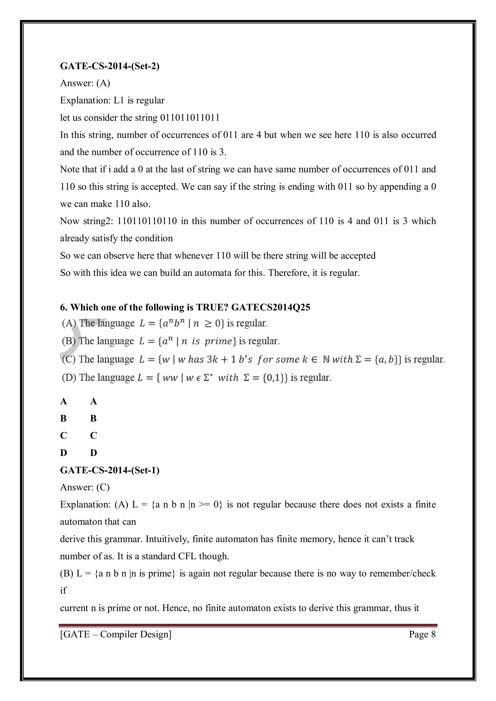 [GATE – Compiler Design] Page 8
GATE-CS-2014-(Set-2)
Answer: (A)
Explanation: L1 is regular
let us consider the string 011011011011
In this string, number of occurrences of 011 are 4 but when we see here 110 is also occurred
and the number of occurrence of 110 is 3.
Note that if i add a 0 at the last of string we can have same number of occurrences of 011 and
110 so this string is accepted. We can say if the string is ending with 011 so by appending a 0
we can make 110 also.
Now string2: 110110110110 in this number of occurrences of 110 is 4 and 011 is 3 which
already satisfy the condition
So we can observe here that whenever 110 will be there string will be accepted
So with this idea we can build an automata for this. Therefore, it is regular.
6. Which one of the following is TRUE? GATECS2014Q25
A A
B B
C C
D D
GATE-CS-2014-(Set-1)
Answer: (C)
Explanation: (A) L = {a n b n |n >= 0} is not regular because there does not exists a finite
automaton that can
derive this grammar. Intuitively, finite automaton has finite memory, hence it can’t track
number of as. It is a standard CFL though.
(B) L = {a n b n |n is prime} is again not regular because there is no way to remember/check
if
current n is prime or not. Hence, no finite automaton exists to derive this grammar, thus it
 