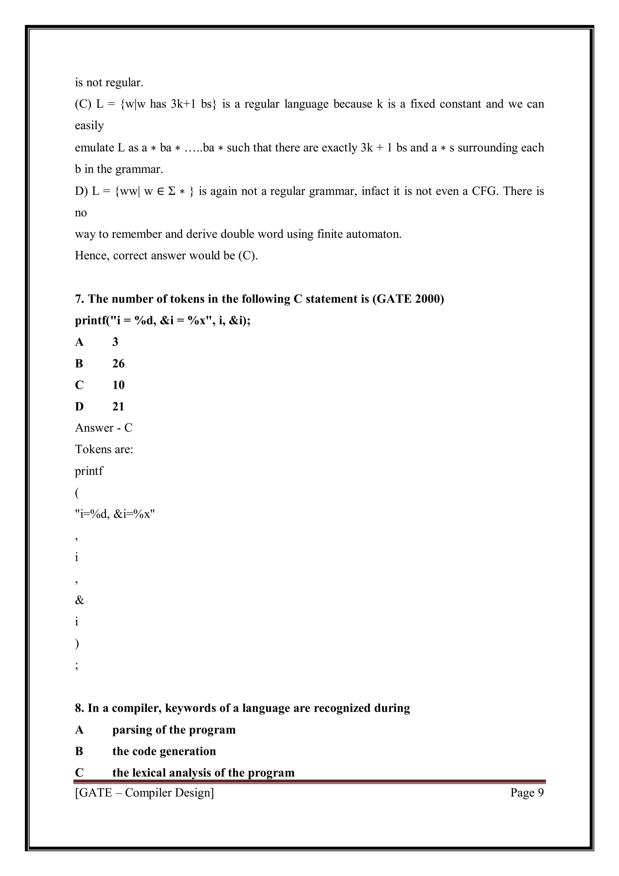 [GATE – Compiler Design] Page 9
is not regular.
(C) L = {w|w has 3k+1 bs} is a regular language because k is a fixed constant and we can
easily
emulate L as a ∗ ba ∗ …..ba ∗ such that there are exactly 3k + 1 bs and a ∗ s surrounding each
b in the grammar.
D) L = {ww| w ∈ Σ ∗ } is again not a regular grammar, infact it is not even a CFG. There is
no
way to remember and derive double word using finite automaton.
Hence, correct answer would be (C).
7. The number of tokens in the following C statement is (GATE 2000)
printf("i = %d, &i = %x", i, &i);
A 3
B 26
C 10
D 21
Answer - C
Tokens are:
printf
(
"i=%d, &i=%x"
,
i
,
&
i
)
;
8. In a compiler, keywords of a language are recognized during
A parsing of the program
B the code generation
C the lexical analysis of the program
 