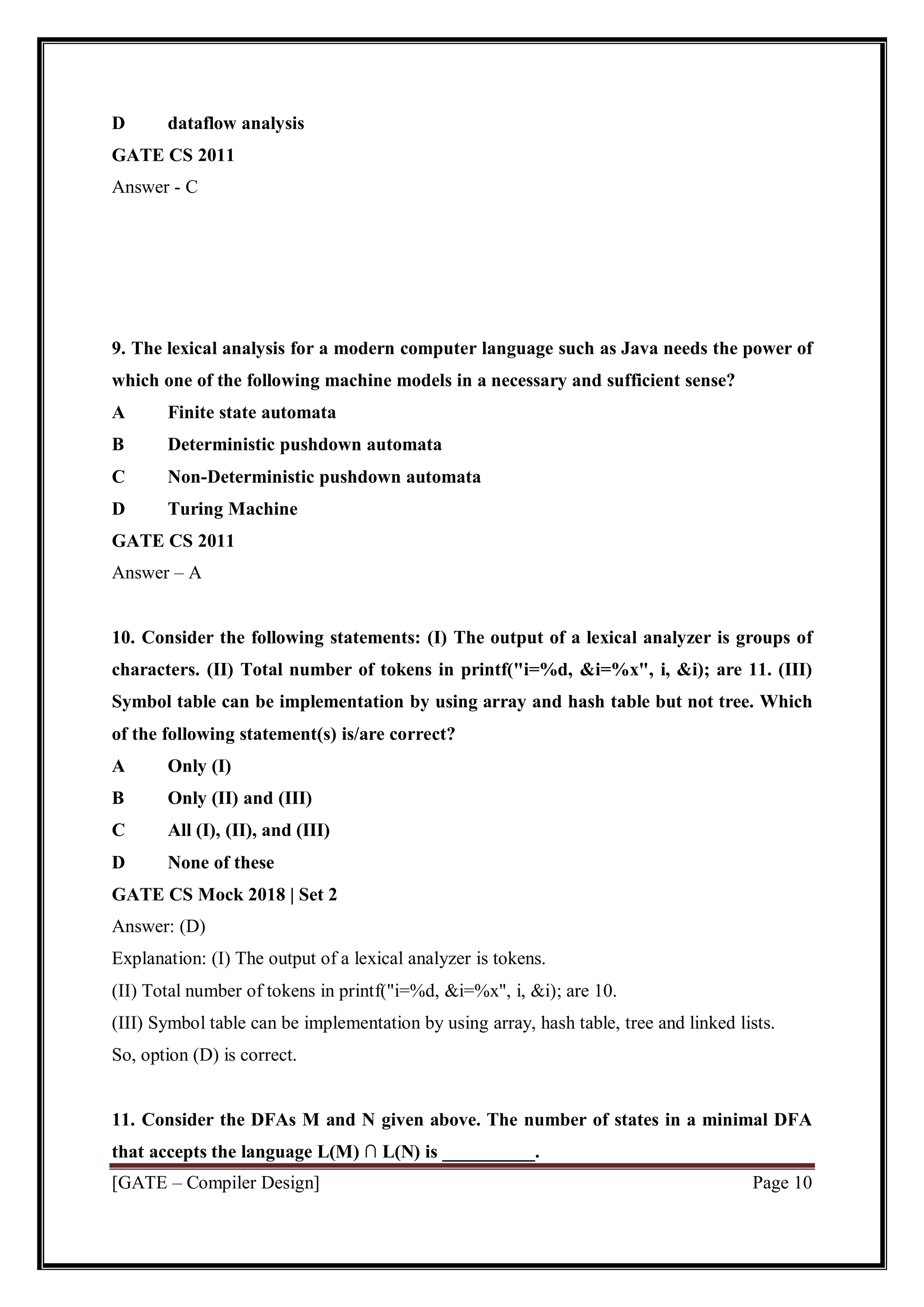 [GATE – Compiler Design] Page 10
D dataflow analysis
GATE CS 2011
Answer - C
9. The lexical analysis for a modern computer language such as Java needs the power of
which one of the following machine models in a necessary and sufficient sense?
A Finite state automata
B Deterministic pushdown automata
C Non-Deterministic pushdown automata
D Turing Machine
GATE CS 2011
Answer – A
10. Consider the following statements: (I) The output of a lexical analyzer is groups of
characters. (II) Total number of tokens in printf("i=%d, &i=%x", i, &i); are 11. (III)
Symbol table can be implementation by using array and hash table but not tree. Which
of the following statement(s) is/are correct?
A Only (I)
B Only (II) and (III)
C All (I), (II), and (III)
D None of these
GATE CS Mock 2018 | Set 2
Answer: (D)
Explanation: (I) The output of a lexical analyzer is tokens.
(II) Total number of tokens in printf("i=%d, &i=%x", i, &i); are 10.
(III) Symbol table can be implementation by using array, hash table, tree and linked lists.
So, option (D) is correct.
11. Consider the DFAs M and N given above. The number of states in a minimal DFA
that accepts the language L(M) ∩ L(N) is __________.
 