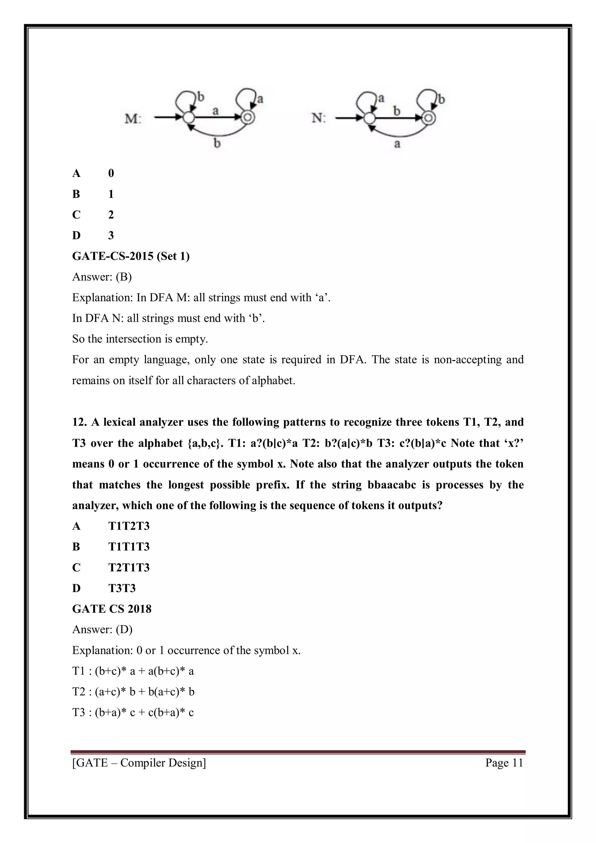 [GATE – Compiler Design] Page 11
A 0
B 1
C 2
D 3
GATE-CS-2015 (Set 1)
Answer: (B)
Explanation: In DFA M: all strings must end with ‘a’.
In DFA N: all strings must end with ‘b’.
So the intersection is empty.
For an empty language, only one state is required in DFA. The state is non-accepting and
remains on itself for all characters of alphabet.
12. A lexical analyzer uses the following patterns to recognize three tokens T1, T2, and
T3 over the alphabet {a,b,c}. T1: a?(b∣c)*a T2: b?(a∣c)*b T3: c?(b∣a)*c Note that ‘x?’
means 0 or 1 occurrence of the symbol x. Note also that the analyzer outputs the token
that matches the longest possible prefix. If the string bbaacabc is processes by the
analyzer, which one of the following is the sequence of tokens it outputs?
A T1T2T3
B T1T1T3
C T2T1T3
D T3T3
GATE CS 2018
Answer: (D)
Explanation: 0 or 1 occurrence of the symbol x.
T1 : (b+c)* a + a(b+c)* a
T2 : (a+c)* b + b(a+c)* b
T3 : (b+a)* c + c(b+a)* c
 