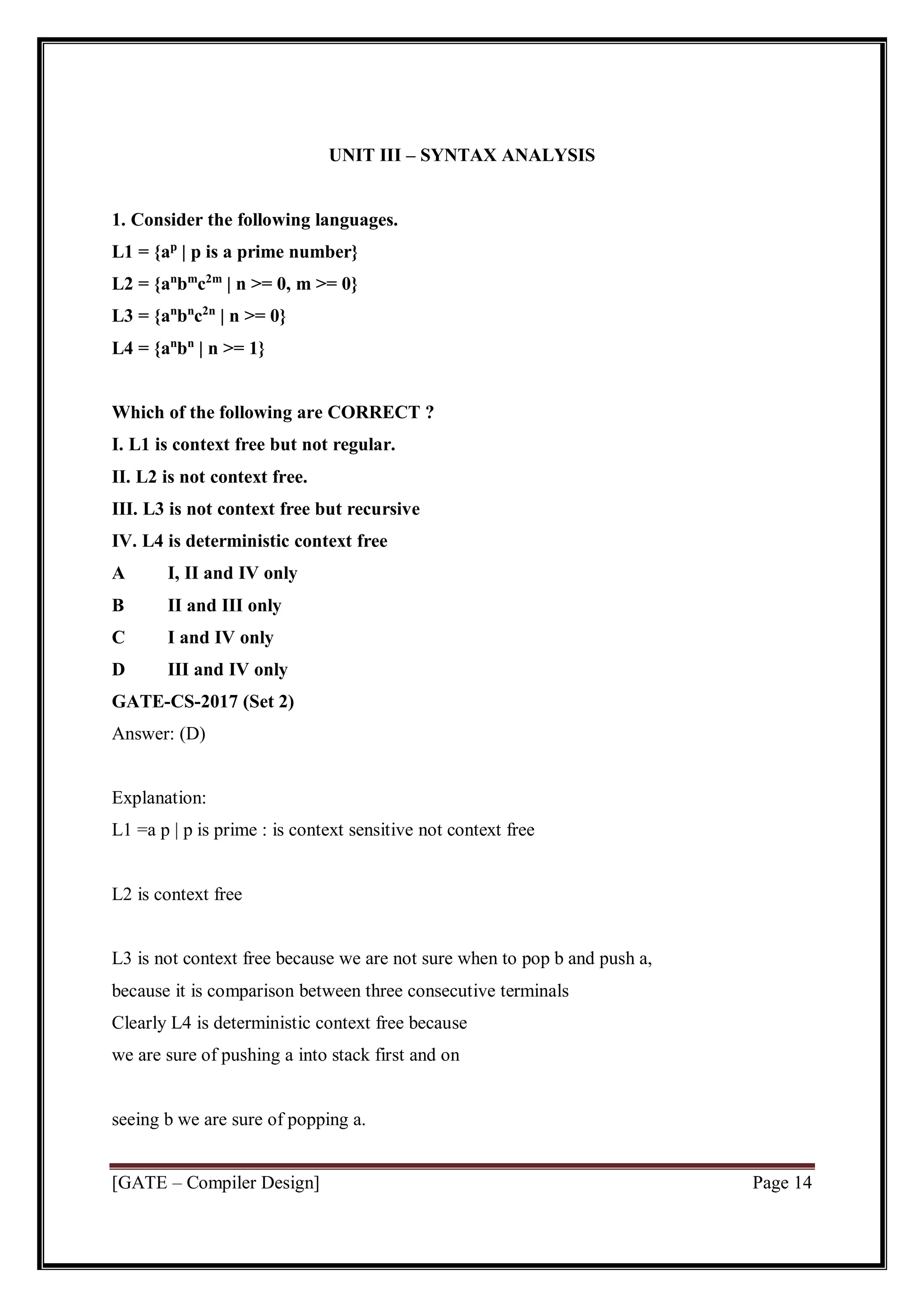 [GATE – Compiler Design] Page 14
UNIT III – SYNTAX ANALYSIS
1. Consider the following languages.
L1 = {ap
| p is a prime number}
L2 = {an
bm
c2m
| n >= 0, m >= 0}
L3 = {an
bn
c2n
| n >= 0}
L4 = {an
bn
| n >= 1}
Which of the following are CORRECT ?
I. L1 is context free but not regular.
II. L2 is not context free.
III. L3 is not context free but recursive
IV. L4 is deterministic context free
A I, II and IV only
B II and III only
C I and IV only
D III and IV only
GATE-CS-2017 (Set 2)
Answer: (D)
Explanation:
L1 =a p | p is prime : is context sensitive not context free
L2 is context free
L3 is not context free because we are not sure when to pop b and push a,
because it is comparison between three consecutive terminals
Clearly L4 is deterministic context free because
we are sure of pushing a into stack first and on
seeing b we are sure of popping a.
 