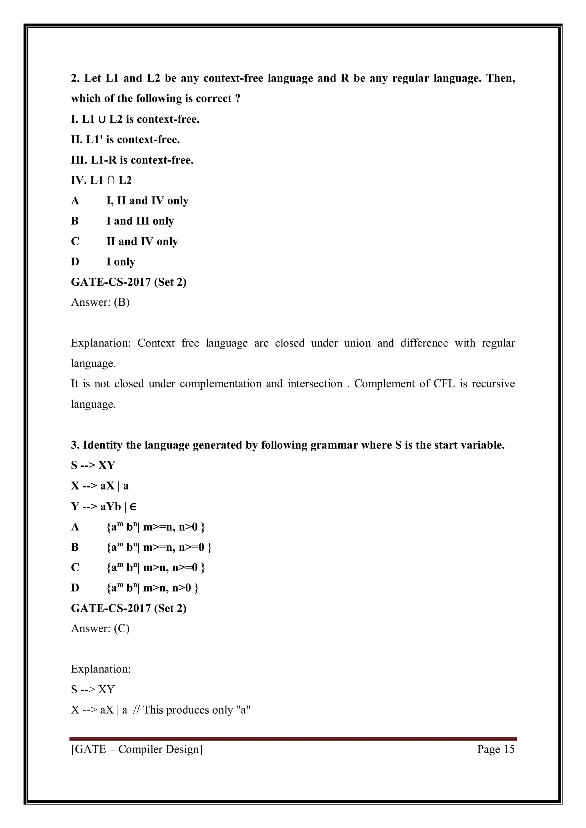 [GATE – Compiler Design] Page 15
2. Let L1 and L2 be any context-free language and R be any regular language. Then,
which of the following is correct ?
I. L1 ∪ L2 is context-free.
II. L1' is context-free.
III. L1-R is context-free.
IV. L1 ∩ L2
A I, II and IV only
B I and III only
C II and IV only
D I only
GATE-CS-2017 (Set 2)
Answer: (B)
Explanation: Context free language are closed under union and difference with regular
language.
It is not closed under complementation and intersection . Complement of CFL is recursive
language.
3. Identity the language generated by following grammar where S is the start variable.
S --> XY
X --> aX | a
Y --> aYb | ∈
A {am
bn
| m>=n, n>0 }
B {am
bn
| m>=n, n>=0 }
C {am
bn
| m>n, n>=0 }
D {am
bn
| m>n, n>0 }
GATE-CS-2017 (Set 2)
Answer: (C)
Explanation:
S --> XY
X --> aX | a // This produces only "a"
 