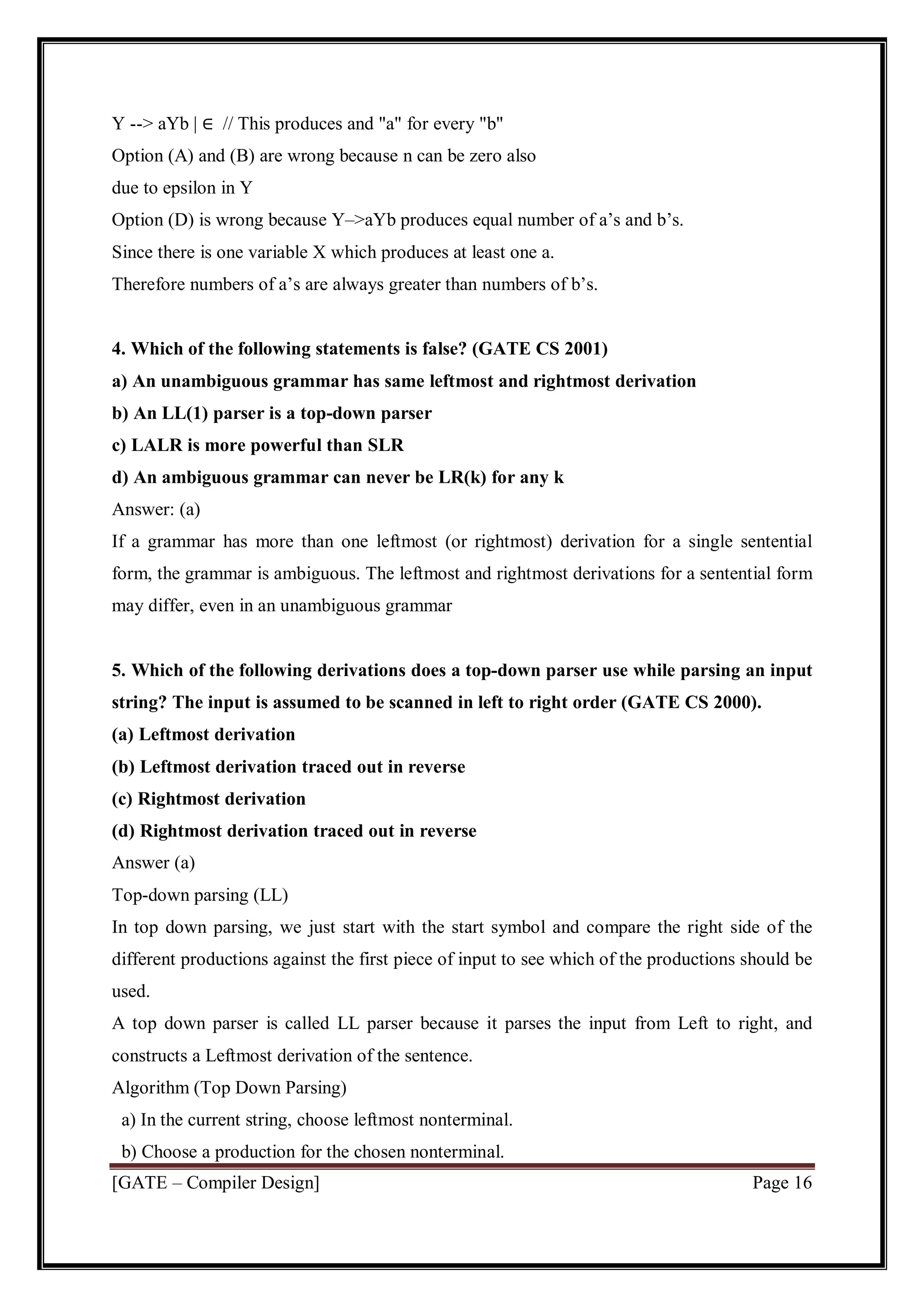 [GATE – Compiler Design] Page 16
Y --> aYb | ∈ // This produces and "a" for every "b"
Option (A) and (B) are wrong because n can be zero also
due to epsilon in Y
Option (D) is wrong because Y–>aYb produces equal number of a’s and b’s.
Since there is one variable X which produces at least one a.
Therefore numbers of a’s are always greater than numbers of b’s.
4. Which of the following statements is false? (GATE CS 2001)
a) An unambiguous grammar has same leftmost and rightmost derivation
b) An LL(1) parser is a top-down parser
c) LALR is more powerful than SLR
d) An ambiguous grammar can never be LR(k) for any k
Answer: (a)
If a grammar has more than one leftmost (or rightmost) derivation for a single sentential
form, the grammar is ambiguous. The leftmost and rightmost derivations for a sentential form
may differ, even in an unambiguous grammar
5. Which of the following derivations does a top-down parser use while parsing an input
string? The input is assumed to be scanned in left to right order (GATE CS 2000).
(a) Leftmost derivation
(b) Leftmost derivation traced out in reverse
(c) Rightmost derivation
(d) Rightmost derivation traced out in reverse
Answer (a)
Top-down parsing (LL)
In top down parsing, we just start with the start symbol and compare the right side of the
different productions against the first piece of input to see which of the productions should be
used.
A top down parser is called LL parser because it parses the input from Left to right, and
constructs a Leftmost derivation of the sentence.
Algorithm (Top Down Parsing)
a) In the current string, choose leftmost nonterminal.
b) Choose a production for the chosen nonterminal.
 
