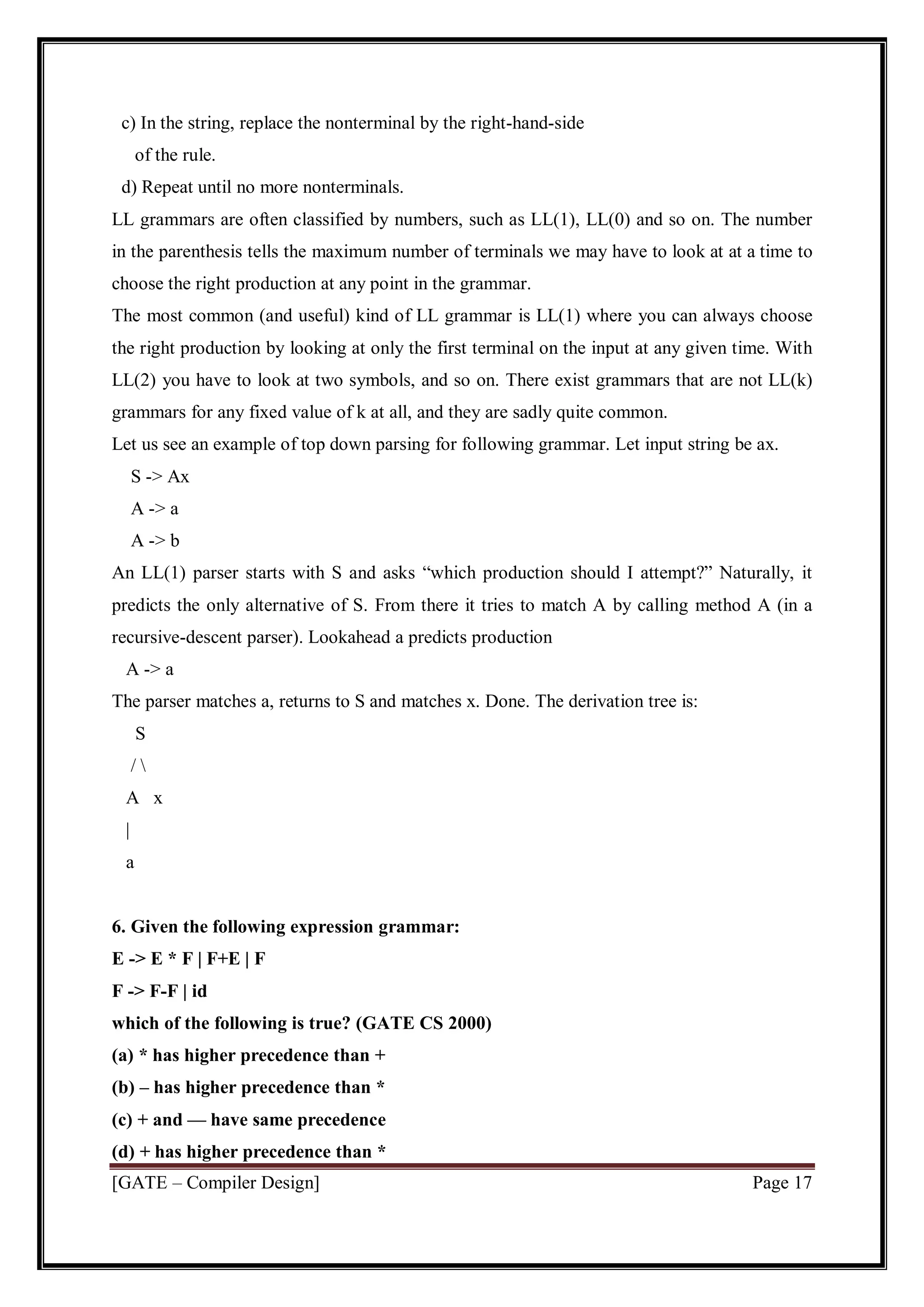[GATE – Compiler Design] Page 17
c) In the string, replace the nonterminal by the right-hand-side
of the rule.
d) Repeat until no more nonterminals.
LL grammars are often classified by numbers, such as LL(1), LL(0) and so on. The number
in the parenthesis tells the maximum number of terminals we may have to look at at a time to
choose the right production at any point in the grammar.
The most common (and useful) kind of LL grammar is LL(1) where you can always choose
the right production by looking at only the first terminal on the input at any given time. With
LL(2) you have to look at two symbols, and so on. There exist grammars that are not LL(k)
grammars for any fixed value of k at all, and they are sadly quite common.
Let us see an example of top down parsing for following grammar. Let input string be ax.
S -> Ax
A -> a
A -> b
An LL(1) parser starts with S and asks “which production should I attempt?” Naturally, it
predicts the only alternative of S. From there it tries to match A by calling method A (in a
recursive-descent parser). Lookahead a predicts production
A -> a
The parser matches a, returns to S and matches x. Done. The derivation tree is:
S
/ 
A x
|
a
6. Given the following expression grammar:
E -> E * F | F+E | F
F -> F-F | id
which of the following is true? (GATE CS 2000)
(a) * has higher precedence than +
(b) – has higher precedence than *
(c) + and — have same precedence
(d) + has higher precedence than *
 