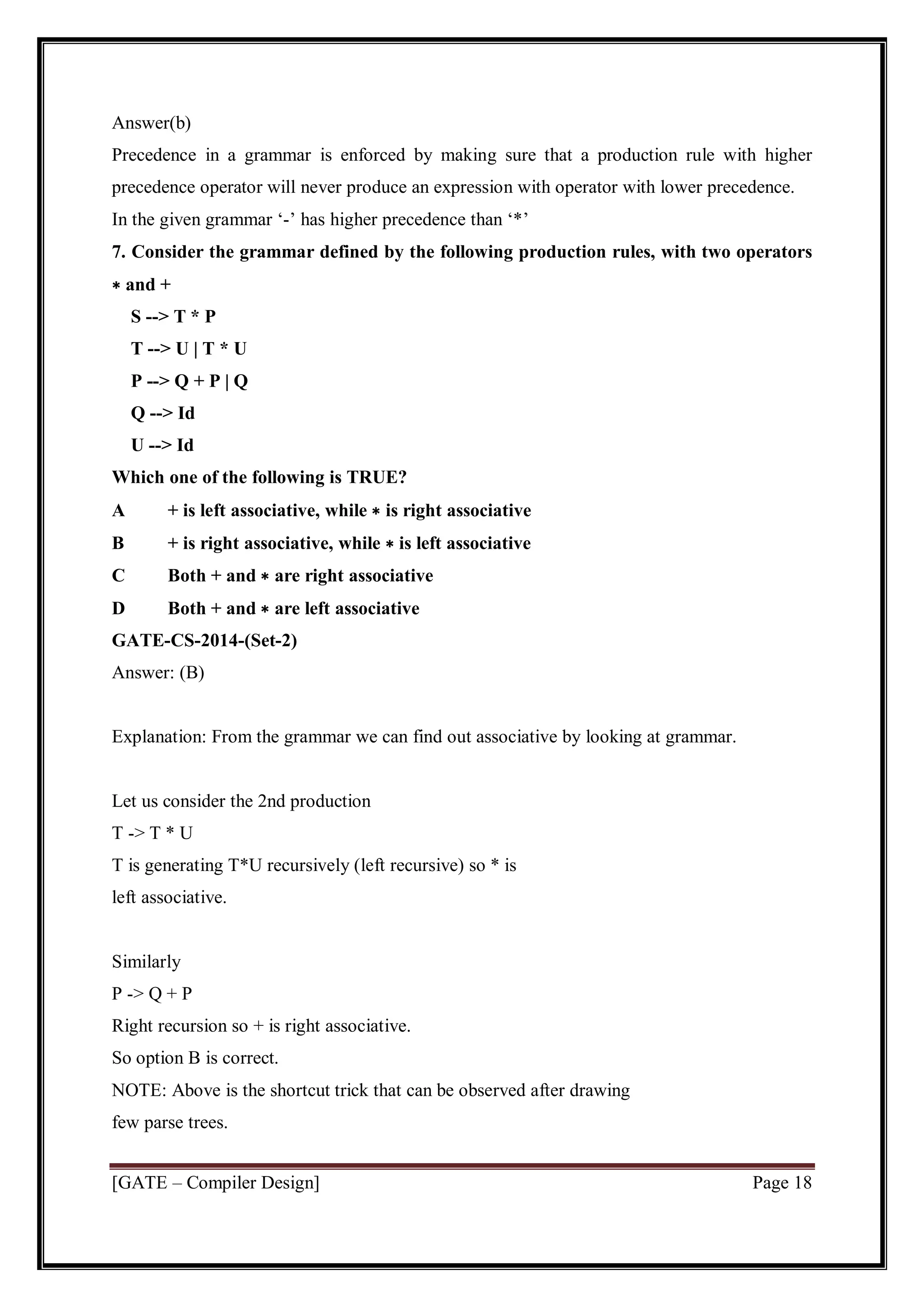 [GATE – Compiler Design] Page 18
Answer(b)
Precedence in a grammar is enforced by making sure that a production rule with higher
precedence operator will never produce an expression with operator with lower precedence.
In the given grammar ‘-’ has higher precedence than ‘*’
7. Consider the grammar defined by the following production rules, with two operators
∗ and +
S --> T * P
T --> U | T * U
P --> Q + P | Q
Q --> Id
U --> Id
Which one of the following is TRUE?
A + is left associative, while ∗ is right associative
B + is right associative, while ∗ is left associative
C Both + and ∗ are right associative
D Both + and ∗ are left associative
GATE-CS-2014-(Set-2)
Answer: (B)
Explanation: From the grammar we can find out associative by looking at grammar.
Let us consider the 2nd production
T -> T * U
T is generating T*U recursively (left recursive) so * is
left associative.
Similarly
P -> Q + P
Right recursion so + is right associative.
So option B is correct.
NOTE: Above is the shortcut trick that can be observed after drawing
few parse trees.
 