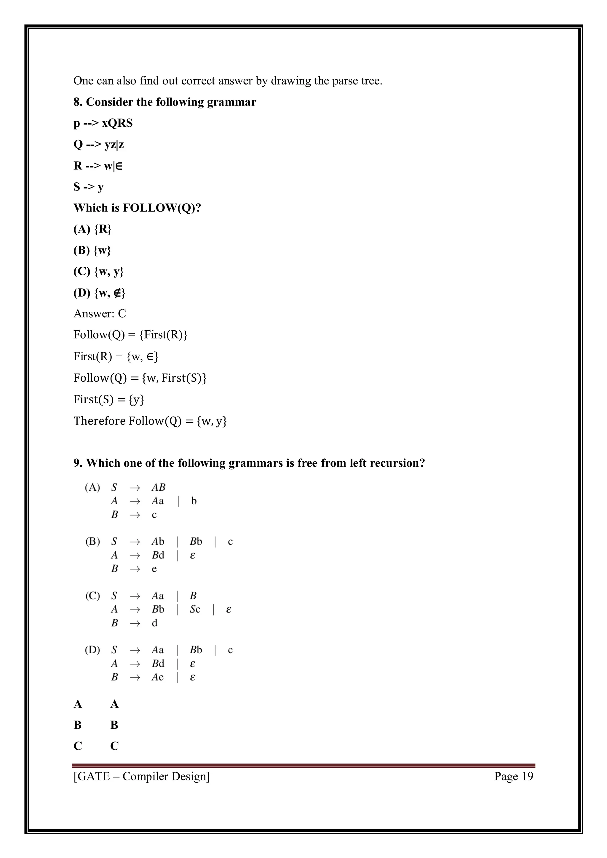 [GATE – Compiler Design] Page 19
One can also find out correct answer by drawing the parse tree.
8. Consider the following grammar
p --> xQRS
Q --> yz|z
R --> w|∈
S -> y
Which is FOLLOW(Q)?
(A) {R}
(B) {w}
(C) {w, y}
(D) {w, ∉}
Answer: C
Follow(Q) = {First(R)}
First(R) = {w, ∈}
Follow(Q) = {w, First(S)}
First(S) = {y}
Therefore Follow(Q) = {w, y}
9. Which one of the following grammars is free from left recursion?
A A
B B
C C
 