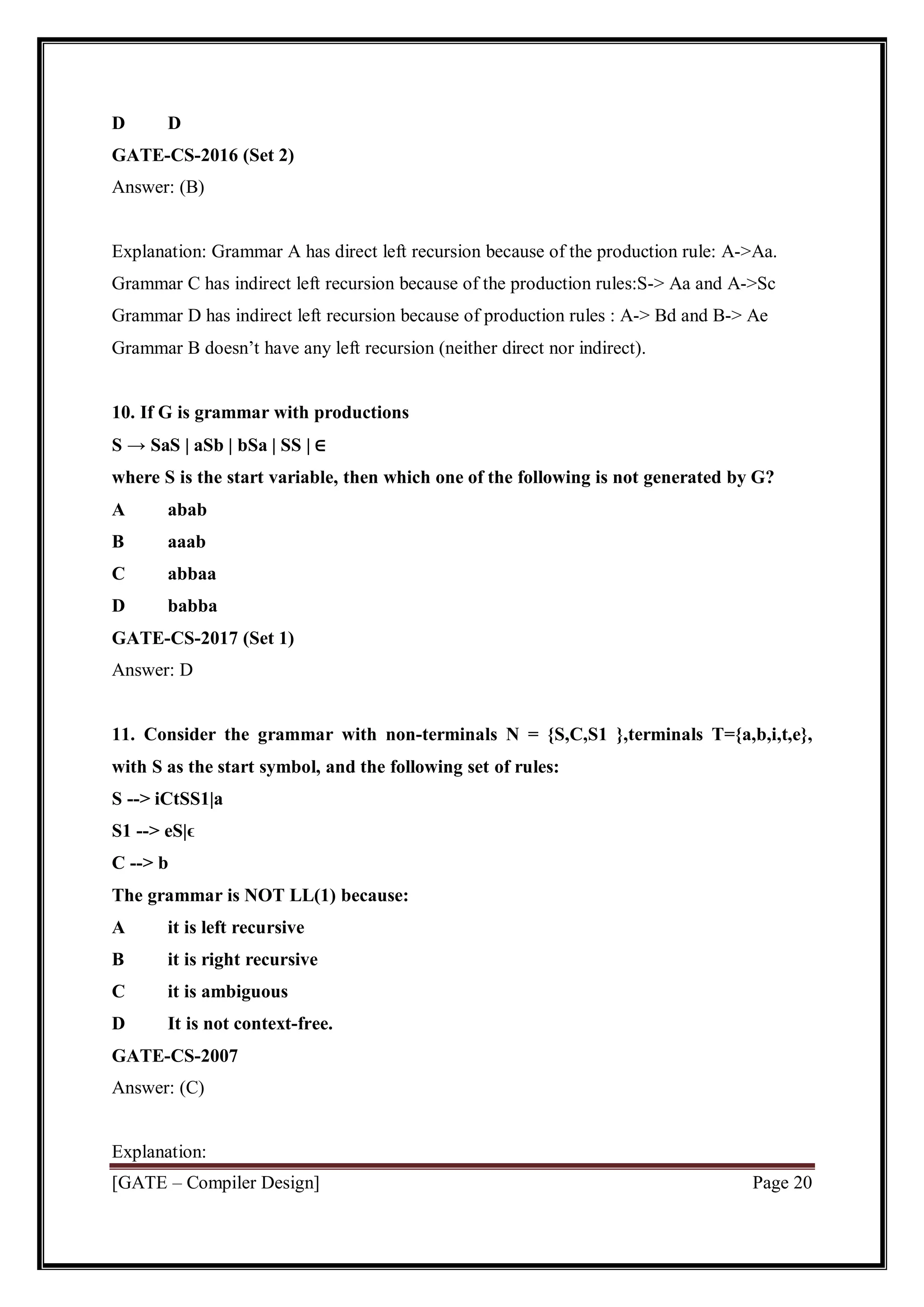 [GATE – Compiler Design] Page 20
D D
GATE-CS-2016 (Set 2)
Answer: (B)
Explanation: Grammar A has direct left recursion because of the production rule: A->Aa.
Grammar C has indirect left recursion because of the production rules:S-> Aa and A->Sc
Grammar D has indirect left recursion because of production rules : A-> Bd and B-> Ae
Grammar B doesn’t have any left recursion (neither direct nor indirect).
10. If G is grammar with productions
S → SaS | aSb | bSa | SS | ∈
where S is the start variable, then which one of the following is not generated by G?
A abab
B aaab
C abbaa
D babba
GATE-CS-2017 (Set 1)
Answer: D
11. Consider the grammar with non-terminals N = {S,C,S1 },terminals T={a,b,i,t,e},
with S as the start symbol, and the following set of rules:
S --> iCtSS1|a
S1 --> eS|ϵ
C --> b
The grammar is NOT LL(1) because:
A it is left recursive
B it is right recursive
C it is ambiguous
D It is not context-free.
GATE-CS-2007
Answer: (C)
Explanation:
 