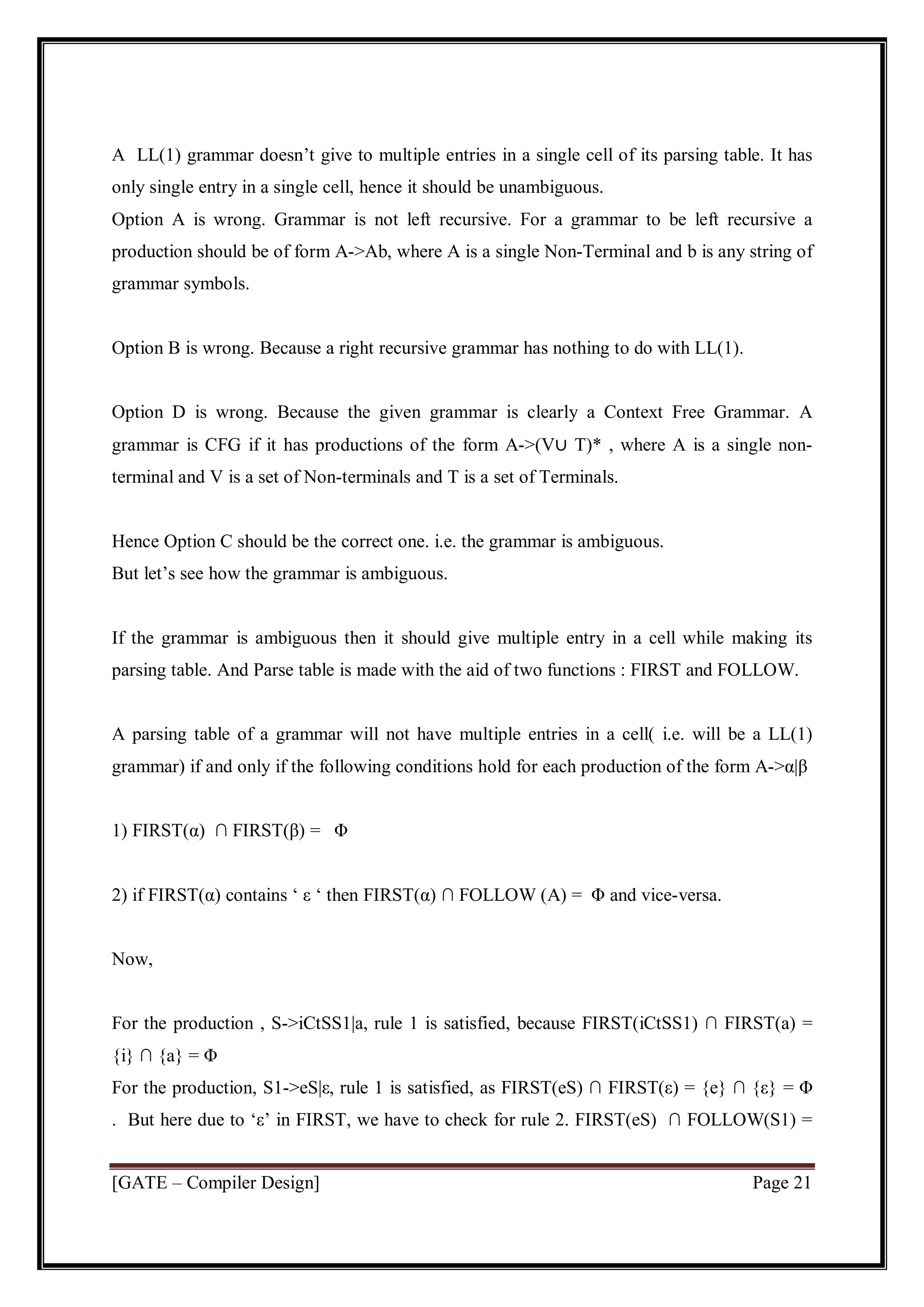 [GATE – Compiler Design] Page 21
A LL(1) grammar doesn’t give to multiple entries in a single cell of its parsing table. It has
only single entry in a single cell, hence it should be unambiguous.
Option A is wrong. Grammar is not left recursive. For a grammar to be left recursive a
production should be of form A->Ab, where A is a single Non-Terminal and b is any string of
grammar symbols.
Option B is wrong. Because a right recursive grammar has nothing to do with LL(1).
Option D is wrong. Because the given grammar is clearly a Context Free Grammar. A
grammar is CFG if it has productions of the form A->(V∪ T)* , where A is a single non-
terminal and V is a set of Non-terminals and T is a set of Terminals.
Hence Option C should be the correct one. i.e. the grammar is ambiguous.
But let’s see how the grammar is ambiguous.
If the grammar is ambiguous then it should give multiple entry in a cell while making its
parsing table. And Parse table is made with the aid of two functions : FIRST and FOLLOW.
A parsing table of a grammar will not have multiple entries in a cell( i.e. will be a LL(1)
grammar) if and only if the following conditions hold for each production of the form A->α|β
1) FIRST(α) ∩ FIRST(β) = Φ
2) if FIRST(α) contains ‘ ε ‘ then FIRST(α) ∩ FOLLOW (A) = Φ and vice-versa.
Now,
For the production , S->iCtSS1|a, rule 1 is satisfied, because FIRST(iCtSS1) ∩ FIRST(a) =
{i} ∩ {a} = Φ
For the production, S1->eS|ε, rule 1 is satisfied, as FIRST(eS) ∩ FIRST(ε) = {e} ∩ {ε} = Φ
. But here due to ‘ε’ in FIRST, we have to check for rule 2. FIRST(eS) ∩ FOLLOW(S1) =
 