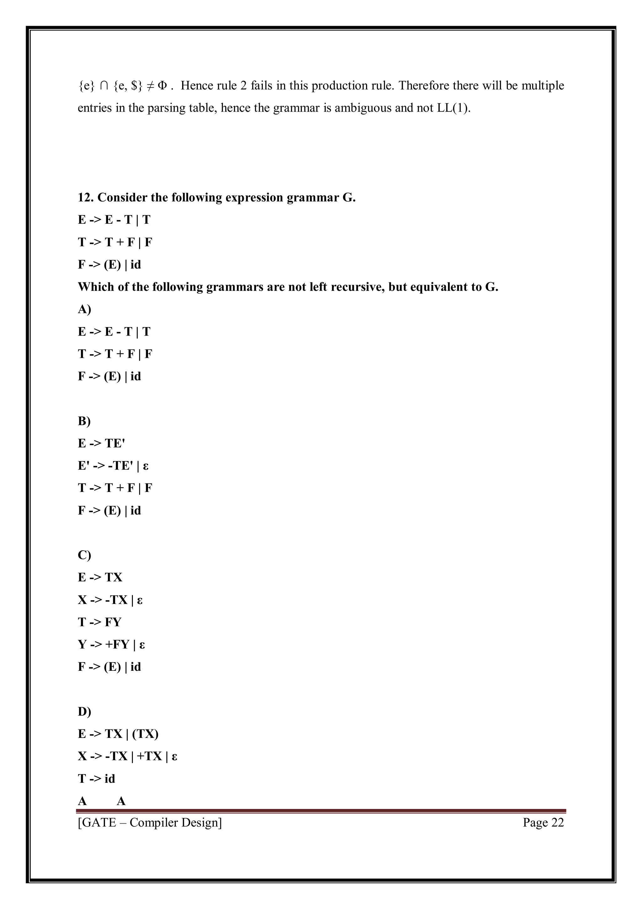 [GATE – Compiler Design] Page 22
{e} ∩ {e, $} ≠ Φ . Hence rule 2 fails in this production rule. Therefore there will be multiple
entries in the parsing table, hence the grammar is ambiguous and not LL(1).
12. Consider the following expression grammar G.
E -> E - T | T
T -> T + F | F
F -> (E) | id
Which of the following grammars are not left recursive, but equivalent to G.
A)
E -> E - T | T
T -> T + F | F
F -> (E) | id
B)
E -> TE'
E' -> -TE' | ε
T -> T + F | F
F -> (E) | id
C)
E -> TX
X -> -TX | ε
T -> FY
Y -> +FY | ε
F -> (E) | id
D)
E -> TX | (TX)
X -> -TX | +TX | ε
T -> id
A A
 