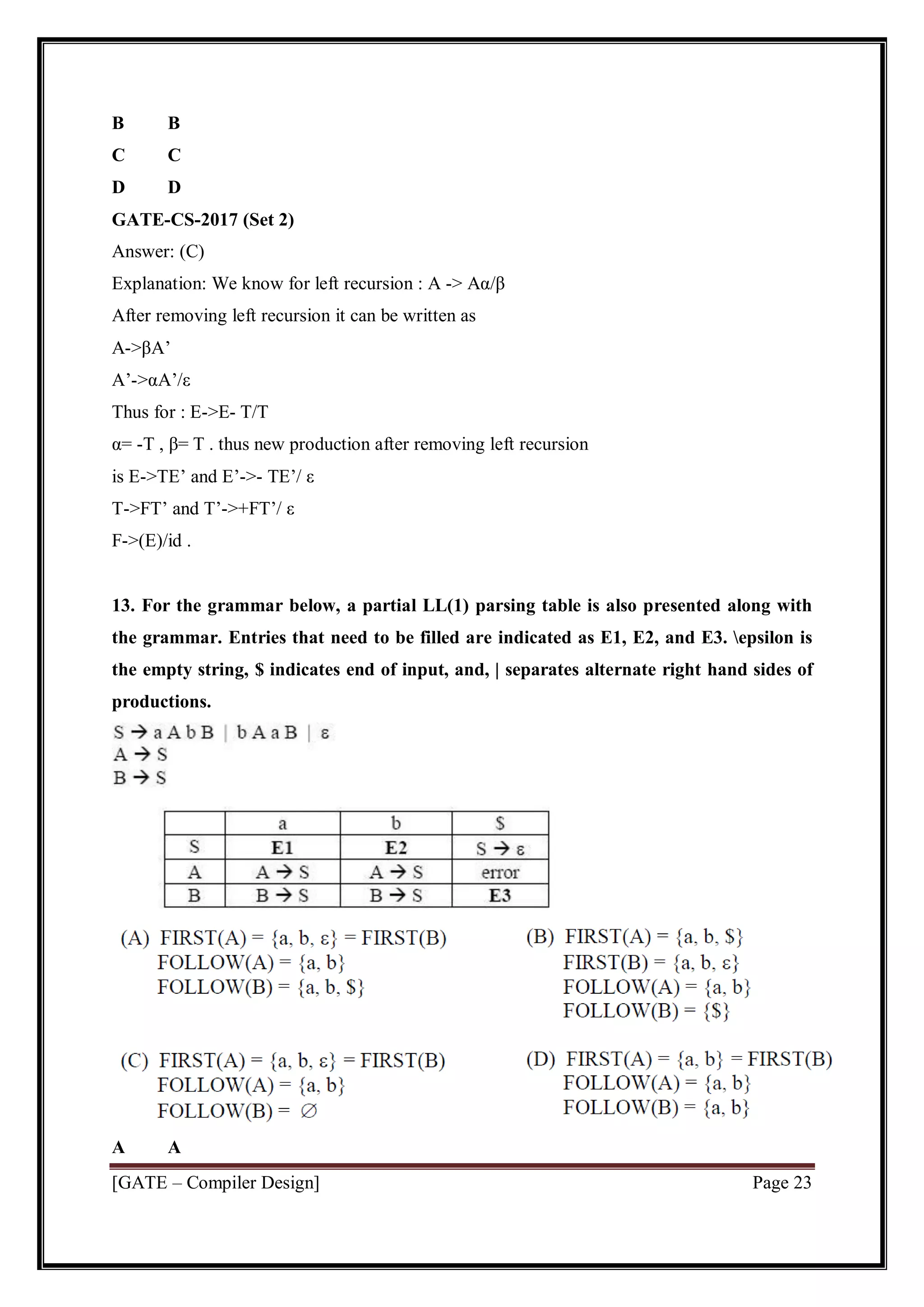 [GATE – Compiler Design] Page 23
B B
C C
D D
GATE-CS-2017 (Set 2)
Answer: (C)
Explanation: We know for left recursion : A -> Aα/β
After removing left recursion it can be written as
A->βA’
A’->αA’/ε
Thus for : E->E- T/T
α= -T , β= T . thus new production after removing left recursion
is E->TE’ and E’->- TE’/ ε
T->FT’ and T’->+FT’/ ε
F->(E)/id .
13. For the grammar below, a partial LL(1) parsing table is also presented along with
the grammar. Entries that need to be filled are indicated as E1, E2, and E3. epsilon is
the empty string, $ indicates end of input, and, | separates alternate right hand sides of
productions.
A A
 