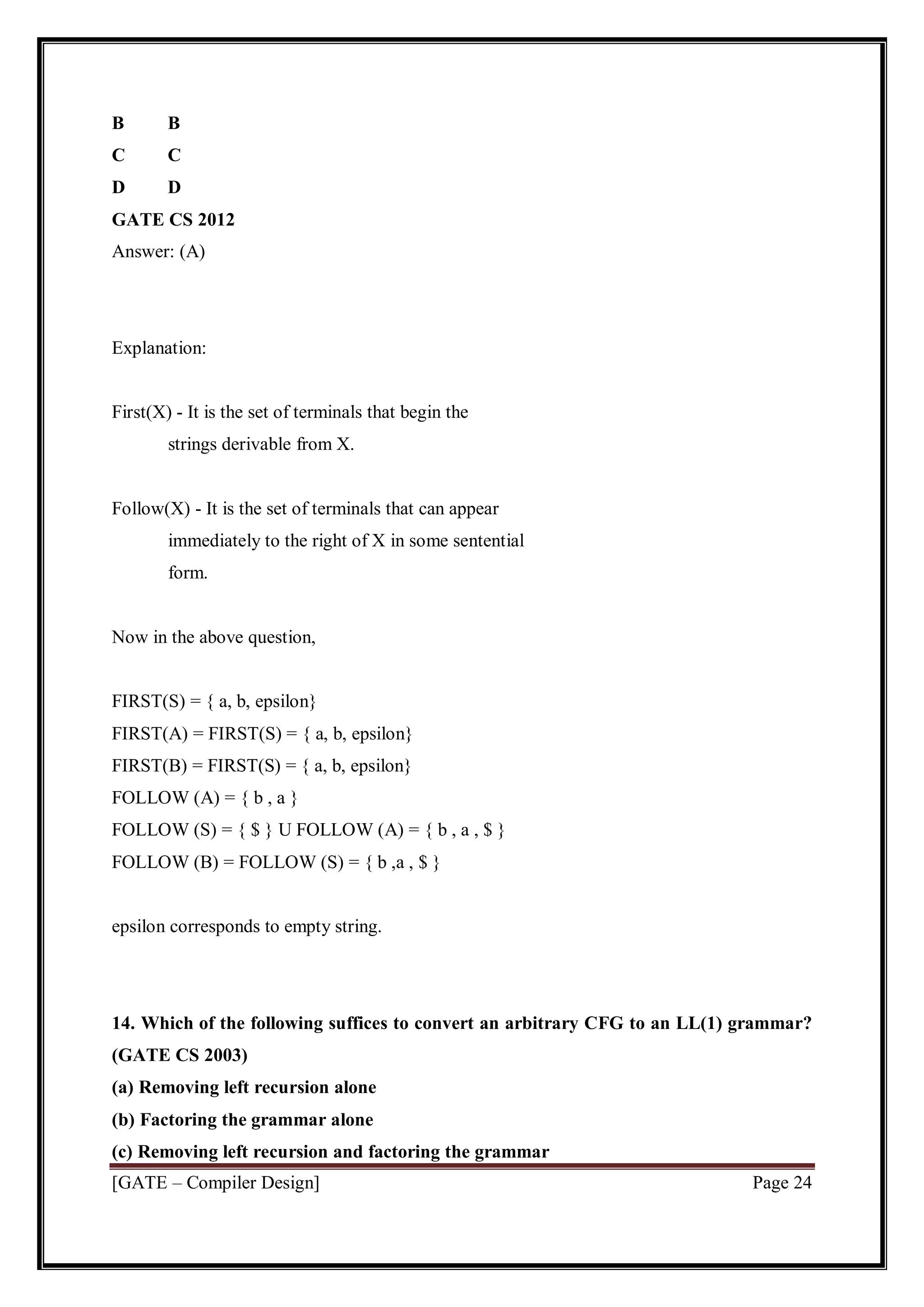 [GATE – Compiler Design] Page 24
B B
C C
D D
GATE CS 2012
Answer: (A)
Explanation:
First(X) - It is the set of terminals that begin the
strings derivable from X.
Follow(X) - It is the set of terminals that can appear
immediately to the right of X in some sentential
form.
Now in the above question,
FIRST(S) = { a, b, epsilon}
FIRST(A) = FIRST(S) = { a, b, epsilon}
FIRST(B) = FIRST(S) = { a, b, epsilon}
FOLLOW (A) = { b , a }
FOLLOW (S) = { $ } U FOLLOW (A) = { b , a , $ }
FOLLOW (B) = FOLLOW (S) = { b ,a , $ }
epsilon corresponds to empty string.
14. Which of the following suffices to convert an arbitrary CFG to an LL(1) grammar?
(GATE CS 2003)
(a) Removing left recursion alone
(b) Factoring the grammar alone
(c) Removing left recursion and factoring the grammar
 