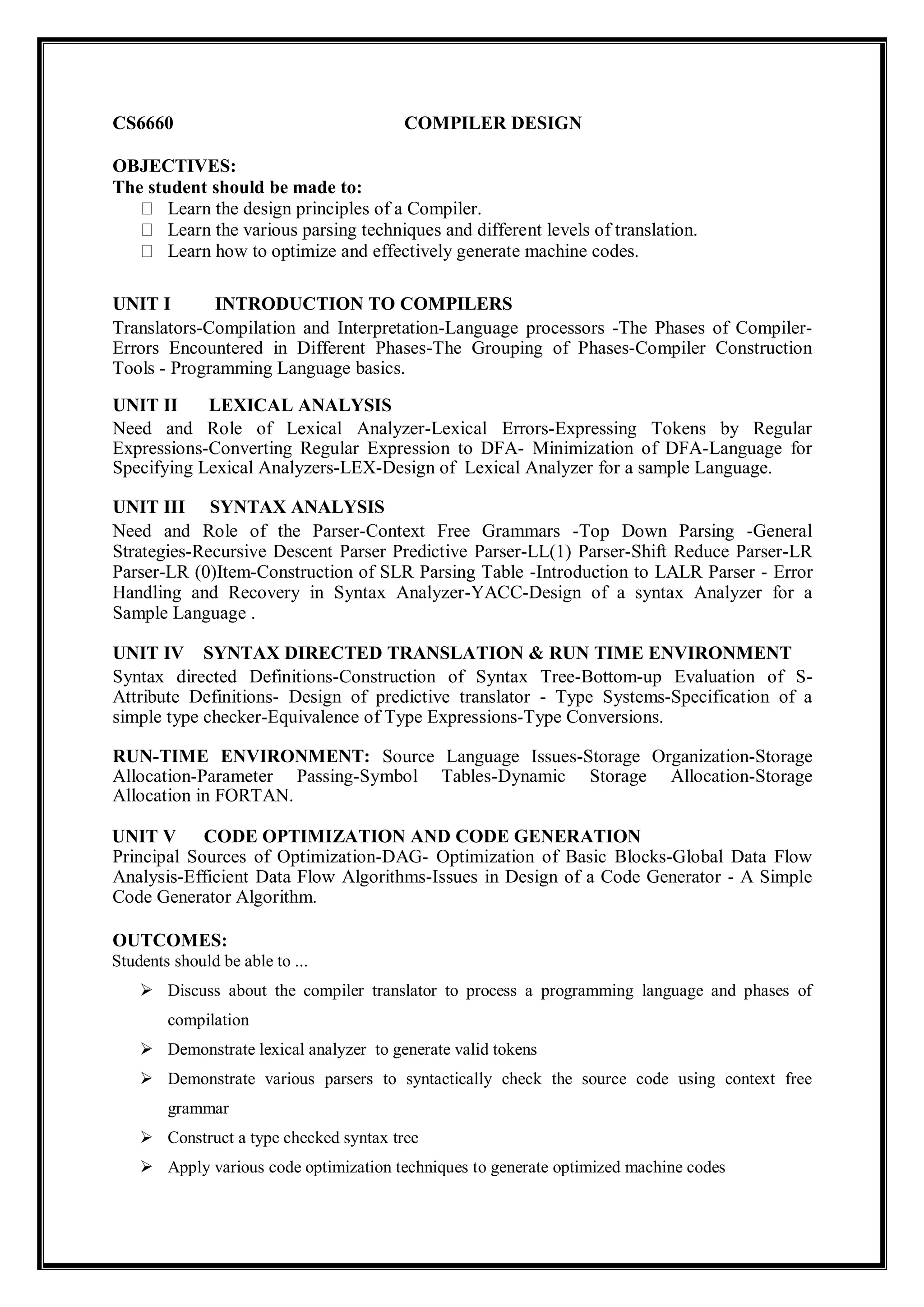 CS6660 COMPILER DESIGN
OBJECTIVES:
The student should be made to:
Learn the design principles of a Compiler.
Learn the various parsing techniques and different levels of translation.
Learn how to optimize and effectively generate machine codes.
UNIT I INTRODUCTION TO COMPILERS
Translators-Compilation and Interpretation-Language processors -The Phases of Compiler-
Errors Encountered in Different Phases-The Grouping of Phases-Compiler Construction
Tools - Programming Language basics.
UNIT II LEXICAL ANALYSIS
Need and Role of Lexical Analyzer-Lexical Errors-Expressing Tokens by Regular
Expressions-Converting Regular Expression to DFA- Minimization of DFA-Language for
Specifying Lexical Analyzers-LEX-Design of Lexical Analyzer for a sample Language.
UNIT III SYNTAX ANALYSIS
Need and Role of the Parser-Context Free Grammars -Top Down Parsing -General
Strategies-Recursive Descent Parser Predictive Parser-LL(1) Parser-Shift Reduce Parser-LR
Parser-LR (0)Item-Construction of SLR Parsing Table -Introduction to LALR Parser - Error
Handling and Recovery in Syntax Analyzer-YACC-Design of a syntax Analyzer for a
Sample Language .
UNIT IV SYNTAX DIRECTED TRANSLATION & RUN TIME ENVIRONMENT
Syntax directed Definitions-Construction of Syntax Tree-Bottom-up Evaluation of S-
Attribute Definitions- Design of predictive translator - Type Systems-Specification of a
simple type checker-Equivalence of Type Expressions-Type Conversions.
RUN-TIME ENVIRONMENT: Source Language Issues-Storage Organization-Storage
Allocation-Parameter Passing-Symbol Tables-Dynamic Storage Allocation-Storage
Allocation in FORTAN.
UNIT V CODE OPTIMIZATION AND CODE GENERATION
Principal Sources of Optimization-DAG- Optimization of Basic Blocks-Global Data Flow
Analysis-Efficient Data Flow Algorithms-Issues in Design of a Code Generator - A Simple
Code Generator Algorithm.
OUTCOMES:
Students should be able to ...
 Discuss about the compiler translator to process a programming language and phases of
compilation
 Demonstrate lexical analyzer to generate valid tokens
 Demonstrate various parsers to syntactically check the source code using context free
grammar
 Construct a type checked syntax tree
 Apply various code optimization techniques to generate optimized machine codes
 