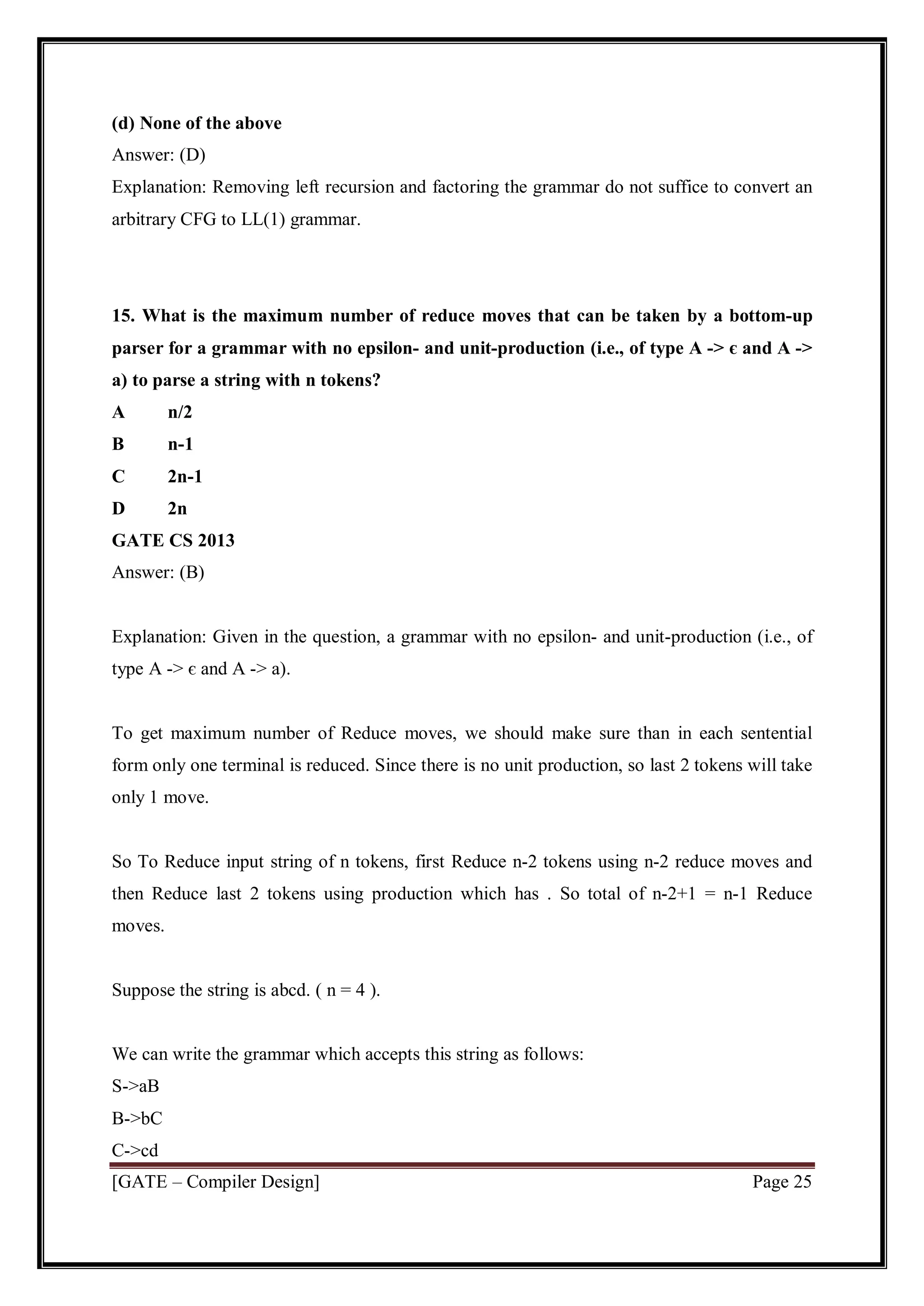 [GATE – Compiler Design] Page 25
(d) None of the above
Answer: (D)
Explanation: Removing left recursion and factoring the grammar do not suffice to convert an
arbitrary CFG to LL(1) grammar.
15. What is the maximum number of reduce moves that can be taken by a bottom-up
parser for a grammar with no epsilon- and unit-production (i.e., of type A -> є and A ->
a) to parse a string with n tokens?
A n/2
B n-1
C 2n-1
D 2n
GATE CS 2013
Answer: (B)
Explanation: Given in the question, a grammar with no epsilon- and unit-production (i.e., of
type A -> є and A -> a).
To get maximum number of Reduce moves, we should make sure than in each sentential
form only one terminal is reduced. Since there is no unit production, so last 2 tokens will take
only 1 move.
So To Reduce input string of n tokens, first Reduce n-2 tokens using n-2 reduce moves and
then Reduce last 2 tokens using production which has . So total of n-2+1 = n-1 Reduce
moves.
Suppose the string is abcd. ( n = 4 ).
We can write the grammar which accepts this string as follows:
S->aB
B->bC
C->cd
 