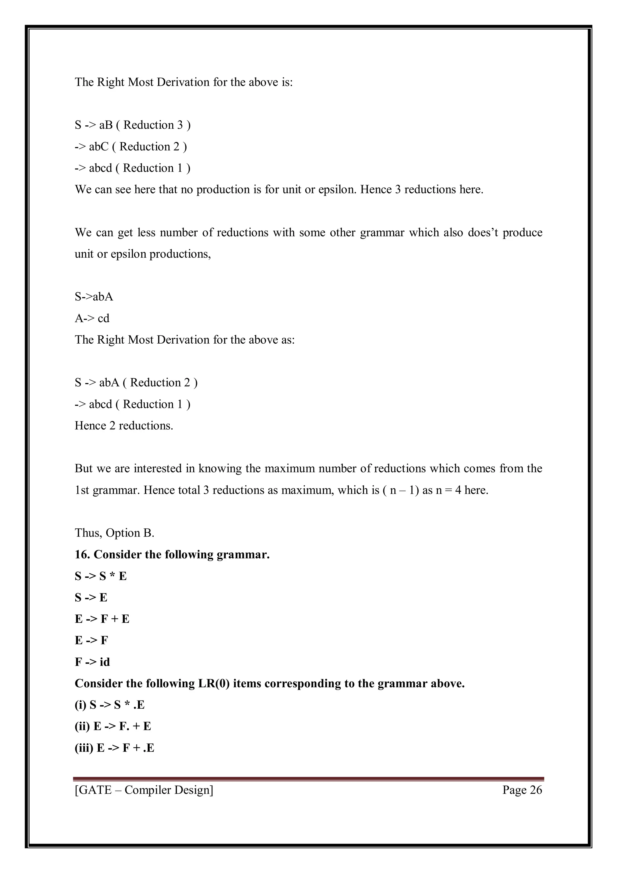 [GATE – Compiler Design] Page 26
The Right Most Derivation for the above is:
S -> aB ( Reduction 3 )
-> abC ( Reduction 2 )
-> abcd ( Reduction 1 )
We can see here that no production is for unit or epsilon. Hence 3 reductions here.
We can get less number of reductions with some other grammar which also does’t produce
unit or epsilon productions,
S->abA
A-> cd
The Right Most Derivation for the above as:
S -> abA ( Reduction 2 )
-> abcd ( Reduction 1 )
Hence 2 reductions.
But we are interested in knowing the maximum number of reductions which comes from the
1st grammar. Hence total 3 reductions as maximum, which is ( n – 1) as n = 4 here.
Thus, Option B.
16. Consider the following grammar.
S -> S * E
S -> E
E -> F + E
E -> F
F -> id
Consider the following LR(0) items corresponding to the grammar above.
(i) S -> S * .E
(ii) E -> F. + E
(iii) E -> F + .E
 